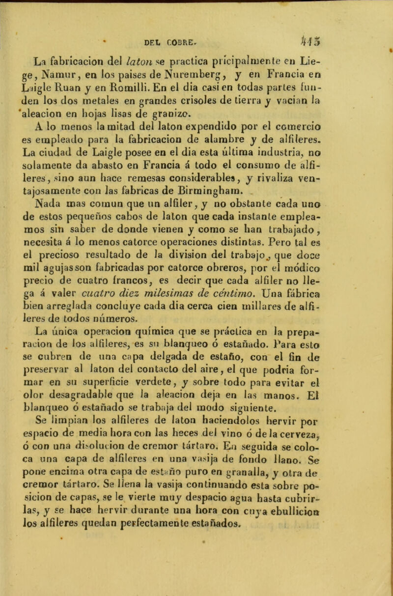 La fabricacion del laton se practica pricipalmente en Liè- ge, Namur, en los paises de Nuremberg, y en Francia en Liigle Ruan y en Roinilli. En el dia casi en todas parles fun- den los dos metales en grandes crisoles de tierra y vacian la ‘aleacion en hojas lisas de granizo. A io menos lamitad del laton expendido por el coinercio es etnpleado para la fabricacion de alarobre y de alfiieres. La ciudad de Laigle posee en el dia esta ûltiraa industria, no solamente da abasto en Francia à todo el consumo de alfi- ieres, sino aun hace reraesas considérables, y rivaliza ven- tajosamente con las fabricas de Birmingham. Nada mas comun que un alfiler, y no obstante cada uno de estos pequenos cabos de laton que cada instante emplea- raos sin saber de donde vienen y como se lian trabajado, necesita a lo rnenos calorce operaciones distintas. Pero tal es el precioso resultado de la division del trabajo., que doce mil agujasson fabricadas por catorce obreros, por el môdico precio de cuatro francos, es decir que cada alfiler no 11e- ga â valer cuatro diez milesinias de céntimo. Una fâbrica bien arreglada concluye cada dia cerca cien millures de alfi- ieres de todos numéros. La unica operacion quimica que se practica en la prépa- ration de los alfiieres, es su blanqueo 6 estanado. Para eslo se cubren de una capa delgada de estafio, con el fin de preservar al laton del contacto del aire, el que podria for- mar en su superficie verdete, y sobre todo para evitar el olor desagradable que la aleacion déjà en las manos. El blanqueo 6 estanado se trabaja del modo siguiente. Se limpian los alfiieres de laton haciendolos hervir por espacio de media horacon las heces del vino 6 delacerveza, 6 con una dholui ion de cremor tartaro. En seguida se colo- ca una capa de alfiieres en una vasija de fondo llano. Se pone encirna otra capa de estafio puro en granalla, y otra de cremor tartaro. Se llena la vasija continuando esta sobre po- sition de capas, se le vierte muy despacio agua hasta cubrir- las, y se hace hervir durante una hora con cuya ebullicion los alfiieres quedan peFfectamente estanados.