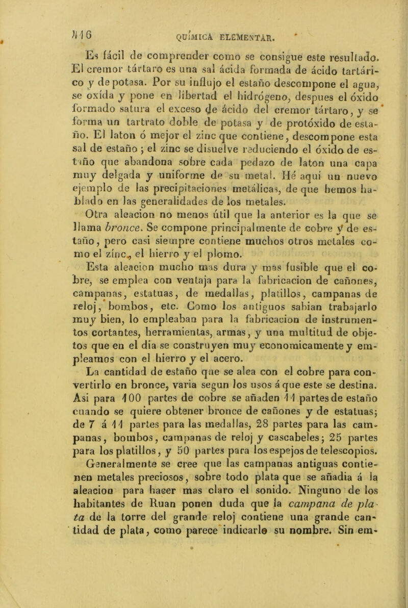 Es fâcil de compresser corao se consigue este resultado. El cremor tartaro es una sai aeida formada de acido tartari- co y depotasa. Por su influjo el estano desccmpone el agua, se oxida y pone en liberlad el hidrogeno, despues el oxido formado satura el exceso çje acido del cremor tartaro, y se* forma un tartrato doble de potasa y de protoxido de esta- fio. El laton 6 mejor el zinc que contiene, descompone esta sal de estano ; el zinc se disuelve reduciendo el oxido de es- t mo que abandona sobre cada pedazo de laton una capa nmy delgada y uniforme de su métal. Hé aqui un nuevo ejemplo de las precipitaciones metâlicas, de que bemos ha- Jjiado en las generaiidades de los metales. Otra aleacion no raenos util que la anterior es la que se llama bronce. Se compone principal mente de cobre y de es- tano, pero casi sieuipre contiene mucbos otros metales co- mo el zinc., el hierro y el plomo. Esta aleacion mucho mas dura y mas fusible que el co- Ere, se emplea con ventaja para la fabricacion de canones, campanas, estatuas, de medallas, pladllos, campanas de reloj, bonabos, etc. Gomo los antiguos sabian trabajarlo muy bien, lo empîeaban para la fabricacion de instrumen- tas cortantes, herramientas, armas, y una multitud de obje- tos que en el dia se comstruyen muy economicamente y em- pleamos con el hierro y el acero. La cantidad de estano que se aléa con el cobre para con- vertirlo en bronce, varia segun los usos a que este se destina. Asi para 400 partes de cobre se anaden \ \ partes de estano cuando se quiere obtener bronce de canones y de estatuas; de 7 a \ \ partes para las medallas, 28 partes para las cam- panas, bonabos, campanas de reloj y cascabeles; 25 partes para los platillos, y 50 partes para losespejosde telescopios. Ganeralmente se créé que las campanas antiguas contie- nen metales preciosos, sobre todo plata que se anadia â la aleacioo para baser mas claro el sonido. Ninguno de los habitantes de Ruan ponen duda que la campana cle pla~ ta de la torre del grande reloj contiene una grande can- tidad de plata, como parece indicarle su nombre. Sin em-