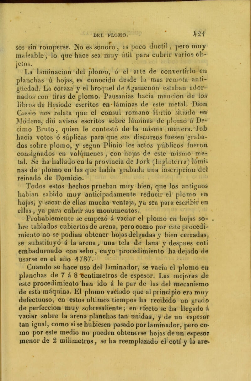 U21 sos sin romperse. No es sonoro, es poco rlnctil, pero muy maleable, lo que hace sea muy ûtil para cubrir varies ob- jetos. La laminacion del plomo, 6 el aile de converlirlo en planchas u liojas, es conocido desde la mas remota anti- giiedad. La coraza y el broquel de Agamenon estaban ador- nados con tiras de plomo. Pausanias hacia mencion de los libres de Hesiode escritos en-laminas de este métal. Dion Cassio nos relata que el consul romano Htrllo sitiado en Modena, dio avisos escritos sobre laminas de plomo â De- cimo Brulo, quien le contesté de la misma mariera. Job liacia votes é suplicas para que sus discursos fuesen graba- dos sobre plomo, y segun Plinio los aclos pûblicos Jfueron consignados en volumenes , con liojas de este mismo mé- tal. Se lia lialiado en la provincia de Jork (Inglaterrà) lami- nas de plomo en las que liabia grabada una inscripeion del reinado de Domicio. Todos eslos heclios prueban muy bien, que los antiguos habian sabido muy anticipadamente reducir el plomo en hojas, y sacar de ellas mucha ventaja, ya sea para escribir en ellas, ya para cubrir sus monumentos. Probablemente se empezo a vaciar el plomo en liojas so- . bre tablados cubiertosde arena, perocomo por esleprocedi- miento no se podian obtener liojas delgadas y bien cerradas, se substituyo a la arena ^ una tela de lana y despues coti embadurnado con sebo, cuyo procedimiento lia dejado de usarse en el ano 4 787. Guando se hace uso del laminador, se vacia el plomo en planchas de 7 a 8 Tentimetros de espesor. Las mejoras de este procedimiento lian ido a la par de las del mecanismo de esta maquina. El plomo vaéiado que al piincipio era muy defectuoso, en estos uitimos tiempos ha recibido un grado de perfeccion muy sobresaliente ; en efeclo se ha llegado a vaciar sobre la arena planchas tan unidas, y de un espesor tan igual, corao sisehubiesen pasado por laminador, pero co- rao por este medio no pueden obtenerse liojas de un espesor menor de 2 milimelros, se lia reemplazado el coti y la are^-