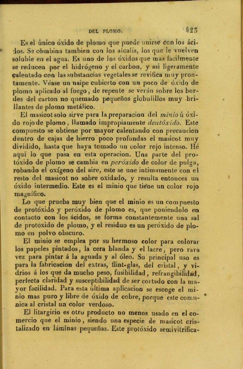 tm Es el unico ôxido de plomo que puede unirse ccn los âci- dos. Se combina tambien con los alcalis, ios que le vnelven soluble en el agua. Es uno de Jos ôxidosque mas facilmente se reducen por el hidrôgeno y el carbon, y asi ligeramente calentado con las substancias vegelalesse revifica nuiy pron- tamente. Véase un naipe cubiei to con un poco de ôxido de plomo aplicado al fuego, de repente se venin sobre los bor- des del carton no quemado pequenos globulillos muy bri- llantes de plomo raetàlico. El masicotsolo sirve para la preparacion del minio ù. ôxi- do rojode plomo, Uamado impropiauiente denté xi do. Este compuesto se obtiene por mayor calentando con précaution dentro de cajas de hierro poco profundas el masicot muy dividido, hasta que haya tomado un color rojo intenso. Hé aqui io que pasa en esta operacion. Una parte del pro- tôxido de plomo se cambia en perôxido de color de pulga, robando el oxigeno del aire, este se une intimamente con el resto del masicot no sobre oxidado, y résulta entonces un oxido intermedio. Este es el minio que tie'ne un color rojo magnifico. Lo que prueba muy bien que el minio es un compuesto de protôxido y perôxido de plomo es, que poniendolo en contacto con los acidos, se forma constantemente una sal de protoxido de plomo, y el residuo es un perôxido de plo- mo en polvo obscuro. El minio se emplea por su hermoso color para colorar los papeles pintados, la cera blanda y el lacre, pero rara vez para pintar a la aguada y al ôleo. Su principal uso es para la fabricacion del extras, flint-glas, del cristal, y vi- drios a los que da rnucho peso, fusibilidad , refrangibilidad, perfecta claridad y susceptibilidad de ser coi tado con la ma- yor facilidad. Para esta ültima aplicacion se escoge el mi- nio mas puro y libre de ôxido de cobre, porque este cornu- nica al cristal un color verdoso. El litargirio es otro produclo no menos usado en el co- mercio que el minio, siendo una especie de masicot cris- talizado en laminas pequerias. Este protôxido semivilrifica-