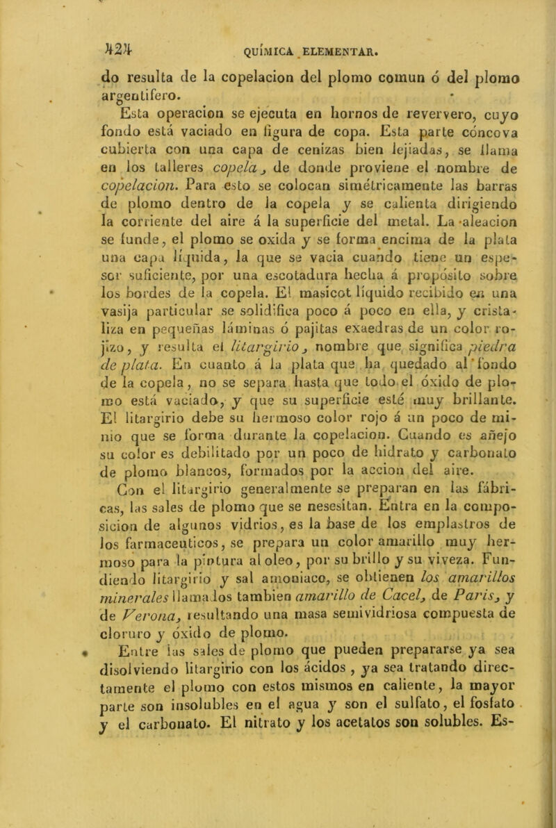 do résulta de la copelacion del plomo cornun 6 de! plomo argentifero. Esta operacion se ejecuta en hornos de reververo, cuyo fondo esta vaciado en ligura de copa. Esta parte concova cubierta con una capa de cenizas bien iejiadas, se llama en los talleres copela de donde proviene el nombre de copelacion. Para esto se colocan simétricamente las barras de plomo dentro de la copela y se caiienta dirigiendo la corriente del aire â la superficie del métal. La -aleacion se funde, el plomo se oxida y se forma encima de la plata una capa liquida, la que se vacia cuando tiene un es pe- so r suficiente, por una escotadura hecha a proposito sobre los bordes de la copela. El masicot liquido recibido eu una yasija particular se solidifiea poco a poco en ella, y crista- liza en pequenas laminas 6 pajitas exaedras de un color ro- jîzo, y résulta el litargirionombre que significa piedra de plata. En cuanto â la plata que ha quedado al'f’ondo de la copela, no se sépara hasta que todo el oxido de plo- mo esta vaciado, y que su superficie esté muy brillante. El litargirio debe su hermoso color rojo a un poco de mi- nio que se forma durante la copelacion. Cuando es anejo su color es debiÜtado por un poco de hidrato y carboriato de plomo blancos, formados por la accion del aire. Cjon el litargirio general mente se preparan en las fabri- cas, las sales de plomo que se nesesitan. Entra en la compo- sicion de algunos vidrios, es la base de los emplastros de los farmaceuticos, se prépara un color amarillo muy her- moso para la pîotura aloleo, por su brillo y su viveza. Fun- diendo litargirio y sal amoniaco, se oblienen los amarillos minérales llamaios tambien amarillo de Cacelj de Parisj y de Verona, lesultando una masa semividriosa compuesta de cloruro y oxido de plomo. Entre ius sales de plomo que pueden prepararse ya sea disolviendo litargirio con los acidos , ya sea tratando direc- tamente el plumo con estos mismos en caliente, la mayor parte son insolubles en el agua y son el sulfato, el fosfato y el curbonato. El nitrato y los acetatos son solubles. Es-