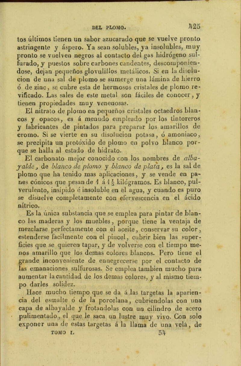 K25 tos ultimos tienen un sabor azucarado que se vuelve pronto astringente y aspero. Ya sean solubles, ya insolubles, muy pronto se vuelven negros al contaclo del gas hidrogeno sul- furado, y puestos sobre carbones candentes, descotnponien- dose, dejan pequenos glovulillos metalicos. Si en la disciu- cion de una sal de plorao se suraerge una lamina de hierro 6 de zinc, se cubre esta de hermosos cristales de plcmo re* vificado. Las sales de este métal son faciles de conocer, y tienen propiedades muy venenosas. El nitrato de plomo en pequenos cristales octaedros blan- cos y opacos, es â menudo empleado por los tintoreros y fabricantes de pintados para preparar los amariilos de cromo. Sise vierte en su disolucion potasa, 6 amoniaco, se précipita un protôxido de plomo en polvo blanco por- que se halla al estado de hidrato. El carbonato mejor conocido con los nombres de alba- jaide j de blanco de plomo y blanco de plata , es la sal de plomo que ha tenido mas aplicaciones, y se vende en pa- nes cônicos que pesande \ â \ § kilcgramos. Es blanco, pul- verulento, inslpido é insoluble en él agua, y cuando es puro se disuelve completamente con efervescencia en el acido nitrico. Es la unica subslancia que se emplea para pintar de blan- co las maderas y los muebles, porque tiene la ventaja de mezclarse perfectamente con el aceite, conservar su color, estenderse facilmente con el pincel, cubrir bien las super- ficies que se quieren tapar, y de volverse con el tiempo me- nos ainarillo que los dertjas colores blancos. Pero tiene el grande inconvenante de ennegrecerse por el contacto de las emanaciones sulfurosas. Se emplea tambien muclio para aumentar lacantidad de los demas colores, y al mismo tieui- po darles solidez. Hace mucho tiempo que se da â las targetas la aparien- cia del esmalte 6 de la porcelana, cubriendolas con una capa de albayalde y frotandolas con un cilindro de acero pulimentado, el que le saca un lustre muy yivo. Con solo exponer una de estas targetas â la llama de una velâ, de tomo i,