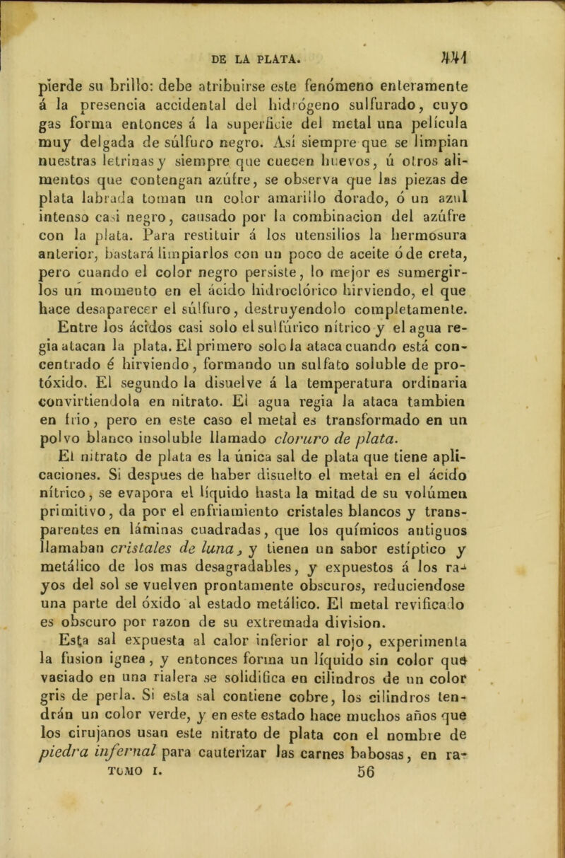 pîerde su brilîo: debe atribuirse este fenomeno enteramenle â la presencia accidentai del hidrogeno sulfurado, cuyo gas forma entonces a la superficie del métal una pelicula muy delgada de sulfuro negro. Asi siempre que se limpiau nuestras letrinasy siempre que cuecen lmevos, u olros ali- mentos que contengan azutre, se observa que las piezas de plata labrada toman un color amariiio dorado, 6 un azul intenso casi negro, causado por la combinacion del azufre con la plata. Para restituir a los utensilios la liermosura anterior, bastarâ limpiarlos con un poco de aceite ode creta, pero cuando el color negro persiste, lo mejor es sumergir- los un momento en el acido hidroclorico hirviendo, el que hace desaparecer el sulfuro, destruyendolo completamente. Entre los âcidos casi solo elsulfurico nitrico y el agua re- giaatacan la plata. El primero solda ataca cuando esta con- centrado é hirviendo, formando un sulfato soluble de pro- toxido. El segundo la disuelve à la temperatura ordinaria convirtiendola en nitrato. Ei agua regia la ataca tambien en trio, pero en este caso el métal es transformado en un polvo blanco insoluble llamado cloruro de plata. El nitrato de plata es la unica sal de plata que tiene apli- caciones. Si despues de haber disuelto el métal en el acido nitrico, se évapora el liquido hasta la mitad de su volumen primitivo, da por el enfriamiento cristales blancos y trans- parentes en laminas cuadradas, que los qufmicos antiguos llamaban cristales de luna3 y lienen un sabor estiptico y metalico de los mas desagradables, y expuestos a los ra-^ yos del sol se vuelven prontamente obscuros, reduciendose una parte del oxido al estado metalico. El métal revificado es obscuro por razon de su extremada division. Esta sal expuesta al calor inferior al rojo, expérimenta la fusion ignea , y entonces forma un liquido sin color qu$ vaciado en una rialera se solidifica en cilindros de un color gris de perla. Si esta sal contiene cobre, los cilindros ten- dran un color verde, y en este estado hace muclios anos que los cirujanos usan este nitrato de plata con el nombre de piedra infernal para cauterizar las carnes babosas, en ra* TüMO I. 56