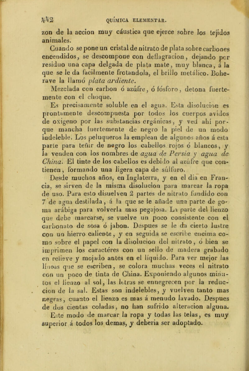 zon de la accion muy cdustica que ejerce sobre los tejidos animales. Guando seponeun cristal de nitrato de plata sobre carbones encendidos, se descompone con deflagtacion, dejando per residuo una capa delgada de plata mate, muy blanca, â la que se le da facilmenle frctandola, el brillo metalico. Bohe- rave la llamo plata ardiente. Mezclada ccn carbon 6 azufre, ôfosforo, détona fuerte- mente con el choque. Es precisamente soluble en el agua. Esta disolucion es prontamenfe descompuesta por todos los cuerpos avidos de oxigeno por las substancias crgânicas, y ved ahl por* que mancha luertemente de negro la piel de un modo indeleble. Los peluqueros la emplean de algunos anos a esta parte para tenir de negro los cabellos rojos 6 blancos, y la venden con los nombres de agua d.e Persia y agua de China. El tinte de los cabellos es debido al azufre que con- tienen, formando una ligera capa de sulfuro. Desde muchos anos, en Iriglaterra, y en el dia en Fran- cia, se sirven de la misma disolucion para tnarcar la ropa de uso. Para esto disuelven 2 partes de nitrato fundido con 7 de agua destilada, a la que se le anade una parte de go- ma arâbiga para volverla mas pegajosa. La parte del lienzo que debe marcarse, se vuelve un poco consistente con el carbonato de sosa 6 jabon. Despues se le da cierto lustre con un hierro caliente, y en seguida se escribe encima co- mo sobre el papel con la disolucion del nitrato, 6 bien se irnprimen los caractères con un sello de madera grabado en relieve y mojado antes en el liquido. Para ver mejor las liuoas que se esçriben, se colora muclias veces el nitrato con un [>oco de tinta de China. Exponiendo algunos minu- tos e! lienzo al sol, las lttras se ennegrecen por la réduc- tion de la sal. Estas son indelebles, y vuelven tanto mas negras, cuanto el lienzo es mas â menudo lavado. Despues de dos cientas coladas, no han sufrido alteracion alguna. Este modo de marear la ropa y todas las telas, es muy superior â todos los demas, y deberia ser adoptado.
