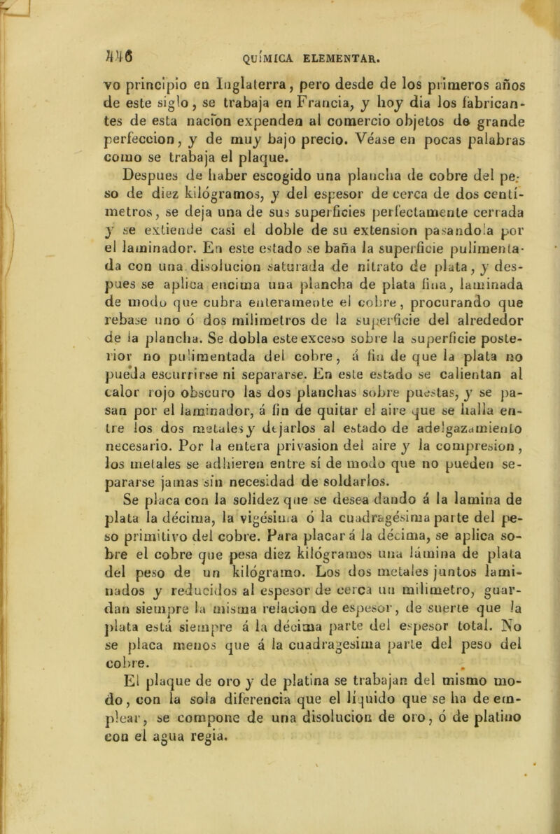 vo principio en Iuglaterra, pero desde de los piimeros anos de este siglo 3 se trabaja en Francia, y hoy dia los fabrican- tes de esta nacîon expenden al comercio objetos de grande perfeccion, y de muy bajo precio. Véase en pocas palabras como se trabaja el placpie. Despues de liaber escogido una plancha de cobre del pe.- so de diez kilogramos, y del espesor de cerca de dos centi- metros, se déjà una de sus superficies perl’ectamenle cerrada y se extiende casi el doble de su extension pasandola p.or el laminador. En este estado se bana la superficie pulimenla- da con una disolucion saturada de nitrato de plata, y des- pues se aplica encima una plancha de plata fiua, lauiinada de uiodu que cubra enleraineote ei cobre, procurando que rebase uno 6 dos milimetros de la superficie del alrededor de la plancha. Se dobla esteexceso sobre la superficie poste- rior no puümentada dei cobre, a fin de que la plata no pueda escurrirse ni separarse. En este estado se calientan al calor rojo obscuro las dos planchas sobre puestas, y se pa- san por el laminador, a fin de quitar el aire que se halla en- tre los dos raciales y dtjarlos al estado de ade'gaZdUîiento necesario. Por la entera privasion del aire y la compresion , los met aies se adbieren entre si de modo que no pueden se- pararse jatrias sin necesidad de soldarlos. Se plaça con la solidez que se desea dando a la lamina de plata la décima, la vigésima 6 la cuadragésima parte del pe- so primitivo del cobre. Para placara la décima, se aplica so- bre el cobre que pesa diez kilogramos una lamina de plata del peso de un kilogramo. Los dos metales juntos lami- nados y reducidos al espesor de cerca un milioietro, guar- dan siempre la misoaa relacion de espesor, de suerte que la plata esta siempre à la décima parte del espesor total. No se plaça menos que à la cuadragesima parte del peso del cobre. El plaque de oro y de platina se trabajan del mismo mo- do, con la sola diferencia que el liquido que se ha de etn- plear, se compone de una disolucion de oro, 6 de platino con el agua regia.