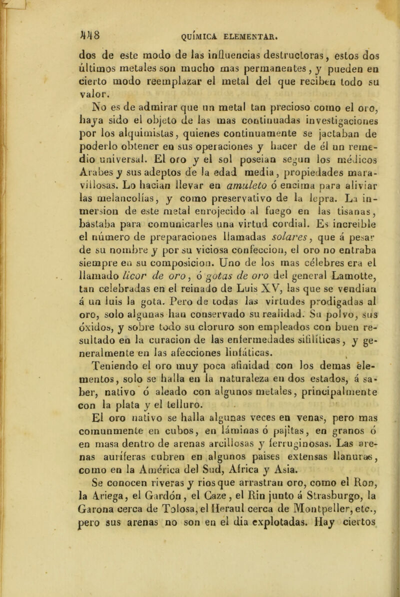 dos de este modo de las inüuencias destrucloras, estos dos ûltiinos metales son mucho mas permanentes, y pueden en cierto modo reemplazar el métal del que recibtn todo su valor. No es de admirar que un métal tan precioso cotno el oro, baya sido el objeto de las mas conlinuadas investigaciones por los alquimistas, quienes continuamente se jactaban de poderlo obtener en sus operaciones y hacer de él un reine- dio universal. El oro y el sol poseian segun los médicos Arabes y sus adeptos de la edad media, propiedades mara- viilosas. Lo liacian llevar en amideto 6 enciraa para aliviar las melancolias, y como preservativo de la lepra. La in- mersion de este métal enrojecido al fuego en las tisanas, bastaba para cornunicarles una virtud cordial. Es increible el numéro de preparaciones liamadas solares, que a pesar de su nombre y por su viciosa confection, el oro no entraba siempre eu su composition. Uno de los mas célébrés era el llamado licor de oro, 6 gotas de oro del general Lamotte, tan celebradas en el reinado de Luis XV, las que se vendian â un luis la gota. Pero de rodas las virludes prodigadas al oro, solo aigunas han conservado surealidad. Su polvo, sus oxidos, y sobre todo su cloruro son empleados con buen re- sultado en la curacion de las enlermedades sililiticas, y ge- neralmente en las afecciones liofaticas. Teniendo el oro muy poca afinidad con los demas ële- mentos, solo se halla en la naturaleza en dos estados, a sa» ber, nativo 6 aleado con algunos metales, principalmente con la plata y el telluro. El oro nativo se lialla aigunas veces en venas, pero mas comunmente en cubos, en laminas 6 pajttas, en granos 6 en masa dentro de arenas arcillosas y ferruginosas. Las are- nas auriferas cubren en algunos paises extensas llanuras, como en la America del Sud, Africa y Asia. Se conocen riveras y riosque arrastran oro, como eî Ron, la A.riega, el Gardon, el Gaze, el Rin junto â Strasburgo, la Garona eerca de Tolosa, el Ileraul cerca de Montpeller, etc., pero sus arenas no son en el dia explotadas. Hay ciertos
