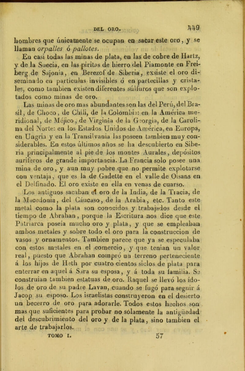 liombres que unicamente se ocupan en sacar este oro, y se Uaman orpalles 6 pallotes. Eu casi todas las minas de plata, en las de cobre de Hartz, y de la Suecia, en las piritas de liierro del Piamonte en Frei- berg de Sajonia, en Berezof de Siberia, exsiste el oro di- seminado en particulas invisibles o en parlecillas y crista- les, conio tambien existen diferentes suifuros que son explo- tados conio minas de oro. Las minas de oro mas abuncîantes son las del Peru, del Bra- sii, de Cboco, de Gliiii, de la Colombia: en la Améiica mé- ridional, de Méjico, de Virginia Je la Georgia, de la Caroii- na del Norte: en los Estados Unidos de America, en Europa, en Ungria y en la Transilvaoia lasposeen tambienmuy con- sidérables. En estos ultimos aïïos se ha descubierlo en Sibe- ria principalmente al pie de los montes Aurales, depositos auriferos de grande importancia. La Francia solo posee una mina de oro, y aun muy pobre que no permite explotarse con ventaja, que es la de Gadelte en el valle de Oisans en el Delfinado. El oro existe en ella en venas de cuarso. Los antiguos sacaban el oro de la India, de la Tiacia, de la Macedonia, del Câucaso, de la Arabia, etc. Tanto este métal como la plata son conocidos y trabajados desde el tiempo de Abrahan, porque la Escritura nos dice que este Patriarca poseia muclio oro y plata, y que se empleaban ambos metales y sobre todo el oro para la construccion de vasos y ornamentos. Tambien parece que ya se con estos metales en el comercio, y que ténia real, puesto que Abrahan compro un terreno perteneciente â los liijos de Hetli por cuatro cientos siclos de plata para enterrar en aquel â Sara su esposa, y à toda su familia. Se construian tambien estatuas de oro. Raquel se llevô los ido- los de oro de su padre Lavan, cuando se fugo para seguir à Jacop su esposo. Los israelistas construyeron en el desierto un becerro de oro para adorarle. Todos estos hechos son masque suficientes para probar no solamente la antigüedad del descubrirniento del oro y de la plata, sino tambien el • arte de trabajarlos. tomo i. 57 especulaba n un valor