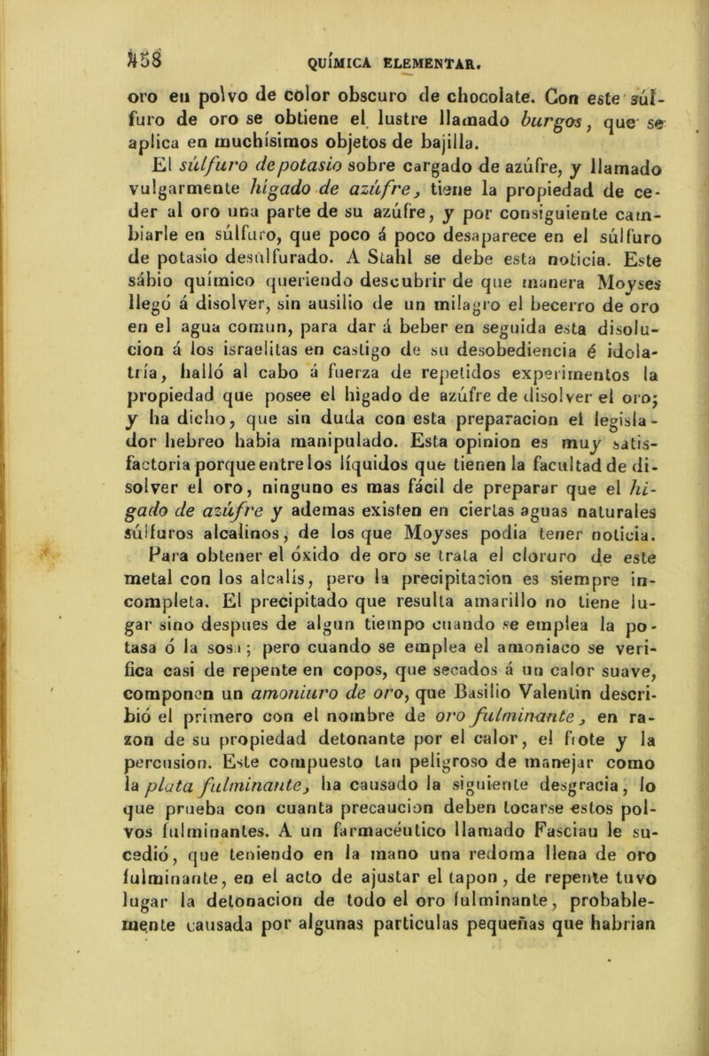 oro eu poWo de color obscuro de chocolaté. Con este suî- furo de oro se obtiene el lustre llamado burgos} que se aplica en muchisimos objetos de bajiila. El sulfuro depotasio sobre cargado de azufre, y llamado vulgarmente h’igado de azùfre, tiene la propiedad de cé- der al oro una parte de su azufre, y por consiguiente cam- biarle en sulfuro, que poco à poco desaparece en el sulfuro de potasio desùlfurado. A Stahl se debe esta noticia. Este sâbio quirnico queriendo descubiir de que tnanera Moyses llegd à disolver, sin ausilio de un milagro el becerro de oro en el agua comun, para dar d beber en seguida esta disolu- cion a los israelitas en casligo de su desobediencia é idola- tria, hallo al cabo â fuerza de repetidos experimentos la propiedad que posee el higado de azufre de disol ver el oro; y ha diclio, que sin duda con esta preparacion ei legisla- dor hebreo habia manipulado. Esta opinion es muy satis- factoria porque entre los liquidos que tienen la facultadde di- solver el oro, ninguno es mas facil de preparar que el hi- gado de azufre y adetnas existen en cierlas aguas nalurales sülfuros alcaiinos, de los que Moyses podia tener noticia. Para obtener el oxido de oro se trala el cloruro de este métal con los alcalis, pero 1a précipitation es siempre in- compléta. El precipitado que résulta amariilo no tiene lu- gar sino despues de algun tietnpo ouando se einplea la po- tasa 6 la sos i ; pero cuando se emplea el amoniaco se veri- fica casi de repente en copos, que secados â un calor suave, componen un amoniuro de oro, que Basilio Valentin descri- bio el primero con el nombre de oro fulminante , en ra- zon de su propiedad détonante por el calor, el fiote y la percusion. Este compuesto tan peiigroso de manejar como la plata fulminante, ha causado la siguiente desgracia, lo que prueba con cuanta precaucion deben locarse estos pol- vos fulminantes. A un farmacéutico llamado Fasciau le su- cedio, que teniendo en la mano una redoma llena de oro fulminante, en el acto de ajustar el tapon , de repente tuvo lugar la delonacion de todo el oro fulminante, probable- ruente causada por algunas particulas pequeiïas que habrian