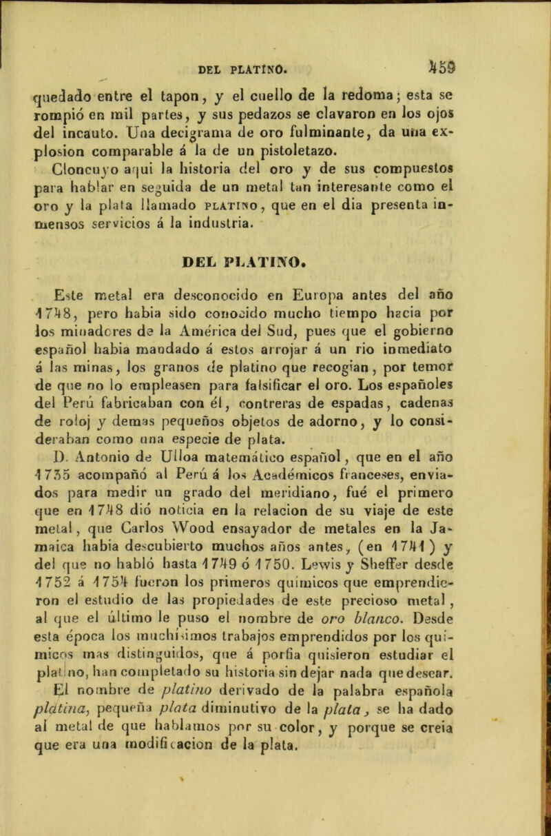 que cl ado entre el tapon, y el cuello de la redoma; esta se ronapio en rail partes, y sus pedazos se clavaron en los ojos del incauto. Uoa decigrama de oro fulminante, da uua ex- plosion comparable à la de un pistoletazo. Cloncuyo aqui la historia del oro y de sus corapuestos para iiablar en seguida de un métal tan interesante como el oro y la piata llaraado platiîso, que en el dia présenta in- mensos servicios a la industria. DEL PLATINO. Este métal era desconocido en Europa antes del ano ■1 7^48, pero habia sido conocido mucho tiempo liacia por los miuadcres de la America del Sud, pues que el gobierno espanol habia maodado â estos arrojar â un rio inmediato a las minas, los granos de platino que recogian , por temor de que no lo empleasen para falsificar el oro. Los espanoles del Perd fabricaban con él, contreras de espadas, cadenas de roloj y dénias pequenos objetos de adorno, y lo consi - deraban como una especie de piata. 1). Antonio de Ulloa matemâtico espaûol, que en el ano '1735 acompanô al Peru a los Aeadérnicos franceses, envia- dos para medir un grado del raeridiano, fué el primero que en 17-48 diô noticia en la relacion de su viaje de este mêlai, que Carlos Wood ensayador de metales en la Ja- maica habia descubierto muclios aiïos antes, (en 17141) y del que no bablô basta d 749 6 1750. Lewis y Sheffer desde 1752 â 1754 fucron los primeros quimicos que emprendic- ron el estudio de las propiedades de este precioso métal , al que el ultimo le puso el nombre de oro blcinco. Desde esta época los muchisimos trabajos emprendidos por los qui- micos mas distinguidos, que à porfia quisieron estudiar el platino, ban completado su historia sin dejar nada quedescar. El nombre de platino ilerivado de la palabra espanola platina, pequena piata diminulivo de la plala j se lia dado ai métal de que hablamos por su color, y porque se creia que era una modificacion de la piata.
