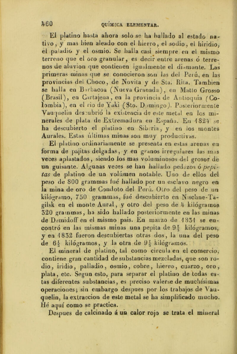 El platino hasta ahora solo se lia hallado al estado na- tivo, y mas bien aleado con el hierro, el sodio, ei hiridio, el paladin y el osmio. Se halla casi siempre en el mismo terreno que el oro granular, es decir entre arenas 6 terre- nos de aluvion que eontienen igualmenle el di,.manie. Las primeras minas que se conocieron son las del Peiu, en las provincias del Chooo, de Novila y de Sta. Rita. Tambien se halla en Bnbacoa (Nueva Granada ), en Mallo Grosso (Brasil), en Cartajena, en la provincia de Anlioqtiia (Co- lombia), en el riodeYaki (Sto. D miingo). Posleriormenle Vauquelin des::ubrio la existencia de este métal en les mi- nérales de plala de Extremadura eu Espaüu. En 4 824 se ha descubierto el platino en Siberia, y en los montes Aurales. Estas ultimas minas son muy produclivas. El platino ordinariamente se présenta en estas arenas en forma de pajitas delgadas , y en guanos irreguiares las m is veces aplastados, siendo los mas voluminosos del grosor de un guisante. Àlgunas veces se han hallado pedazos 6 pepi- tas de platino de un volumen notable. Uuo de ellos del peso de 800 grammas fué hallado por un esclavo negro en la mina de oro de Condoto del Perd. Otro del peso de un kilograrno, 750 grammas, fué descubierto en Nischne-Ta- gilsk en el monte Aurai, y otro del peso de kilogramos 320 grammas, ha sido hallado posteiiormente en las minas de DcmiidofF en el mismo pais. En marzo de 4 834 se en- conlrô en las tnismas minas una pepita de 9| kilogramos, y en 4 832 fueron deseuhiertas otras dos, la una del peso de 6| kilogramos, y la otra de 9| kilogramos. El minerai de platino, tal como circula en el comereio, contiene gran canlidad de subslancias mezcladas, que son ro- dio, iridio, palladio, osmio, cobre, hierro, cuarzo, oro, plata, etc. Segun esto, para separar el platino de tedas es- tas diferentes substancias, es preciso valerse de much/simas operaciones; sin embargo despues por los trabajos de Vau- quelin, la extraccion de este métal se ha simplifîcado mucho. Hé aqui como se practica. Despues de calcinado a un calor rojo se trata el minerai