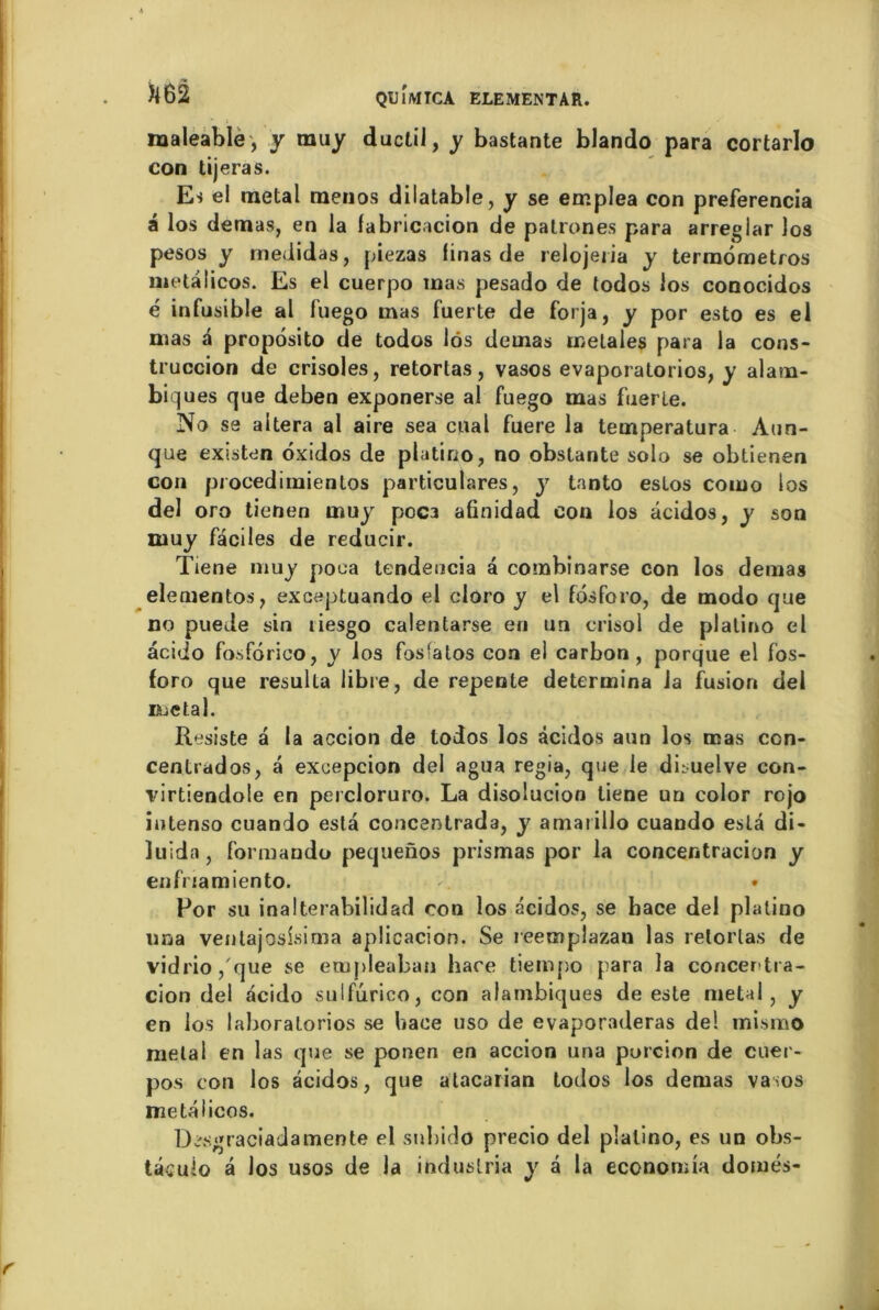 maleable, y muy duclil, y bastante blando para cortarlo con tijeras. Es el métal menos dilatable, y se err.plea con preferencia â los demas, en la fabricacion de patrones para arreglar los pesos y medidas, piezas linas de relojeiia y termometros metâlicos. Es el cuerpo inas pesado de todos los conocidos é infusible al fuego mas fuerte de forja, y por esto es el mas a proposito de todos lôs demas melales para la cons- truccion de crisoles, retortas, vasos evaporatorios, y alam- biqués que deben exponerse al fuego mas fuerle. No sa altéra al aire sea cual fuere la temperatura Aun- que existen oxidos de platino, no obstante solo se obtienen con procedimientos particulares, y tanto estos como los del oro tienen muy poca afinidad con los âcidos, y son muy faciles de reducir. Tiene muy pooa tendeocia a combinarse con los demas eleoientos, exceptuando el cloro y el fbsforo, de modo que no puede sin liesgo calentarse en un crisol de platino el acido fosforico, y los fosfatos con el carbon, porque el fos- foro que résulta libre, de repente détermina la fusion del métal. Résisté a (a accion de todos los âcidos aun los mas con- centrados, â excepcion del agua regia, que le disuelve con- virtiendole en percloruro. La disolucion tiene un color rojo intenso cuando esta concentrada, y amaiillo cuando esta di- luida, formando pequenos prismas por la concentracion y enfriamiento. - • Por su inalterabilidad con los âcidos, se hace del platino una ventajoslsima aplicacion. Se reemplazan las relorlas de vidrio,'que se empleaban hace tiempo para la concentra- cion del acido sulfurico, con alambiqués de este métal, y en los lahoratorios se hace uso de evaporaderas de! mismo métal en las que se ponen en accion una porcion de cuer- pos con los âcidos, que atacarian todos los demas va:os metalicos. D^sgraciadamente el snbido precio del platino, es un obs- tâcuio â Jos usos de la induslria y â la economia domés-