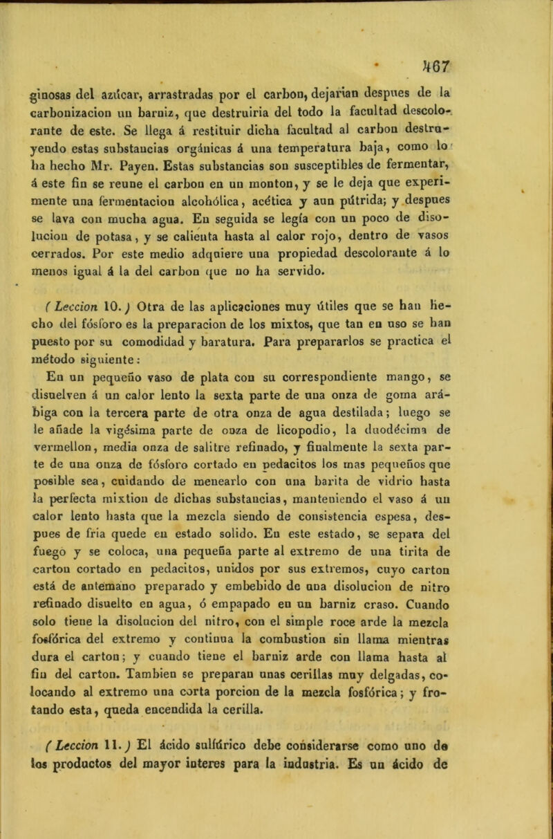 UQ7 ginosas del azücar, arrastradas por el carbon, dejarian despues de la carbonizacion uu barniz, que destruiria del todo la facultad descolo- rante de este. Se llega â restituir dicha facultad al carbon destru- yendo estas substaucias orgànicas à una temperatura baja, como lo ha hecbo Mr. Payen. Estas substancias sou susceptibles de fermentar, é este fin se reune el carbon en uu monton, y se le déjà que expéri- mente una fermentacion alcohôlica, acética y aun pütrida; y despues se lava con mucha agua. Eu seguida se legîa con un poco de dsso- luciou de potasa, y se calienta hasta al calor rojo, dentro de vasos cerrados. Por este medio adquiere una propiedad descolorante â lo menos igual à la del carbon que no ha servido. ( Leccion 10. J Otra de las aplicaciones muy ütiles que se ban lie- cho del fôsforo es la preparacion de los mixtos, que tan en uso se ban puesto por su comodidad y baratura. Para prepararlos se practica el método siguiente: En un pequeno vaso de plata con su correspondiente mango, se disuelven d un calor lento la sexta parte de una onza de goma arâ- biga con la tercera parte de otra onza de agua destilada ; luego se le anade la vigôsima parte de onza de licopodio, la duodécima de vermellon, media onza de salitre refinado, y fiualmeute la sexta par- te de una onza de fôsforo cortado eu pedacitos los mas pequenos que posible sea, cuidando de menearlo con una barita de vidrio hasta la perlècta mixtion de dicbas substaucias, manteniendo el vaso à un calor lento hasta que la mezcla siendo de consistencia espesa, des- pues de fria quede eu estado solido. Eu este estado, se sépara del fuego y se coloca, una pequeBa parte al extremo de una tirita de carton cortado en pedacitos, uuidos por sus exti’emos, cuyo carton esta de antemano preparado y embebido de una disoluciou de nitro reûnado disuelto en agua, ô empapado en un barniz craso. Cuando solo tieue la disoluciou del nitro, con el simple roce arde la mezcla fosfôrica del extremo y continua la combustion sin llanxa mientras dura el carton; y cuando tiene el barniz arde con llama hasta al fin del carton. Tambien se preparau unas cerillas muy delgadas,co- locando al extremo uua corta porcion de la mezcla fosfôrica ; y fro- tando esta, queda eucendida la cerilla. (Leccion II.) El àcido sulltirico debe considerarse como uno de los productos del mayor ioteres para la indastria. Es uu 4cido de