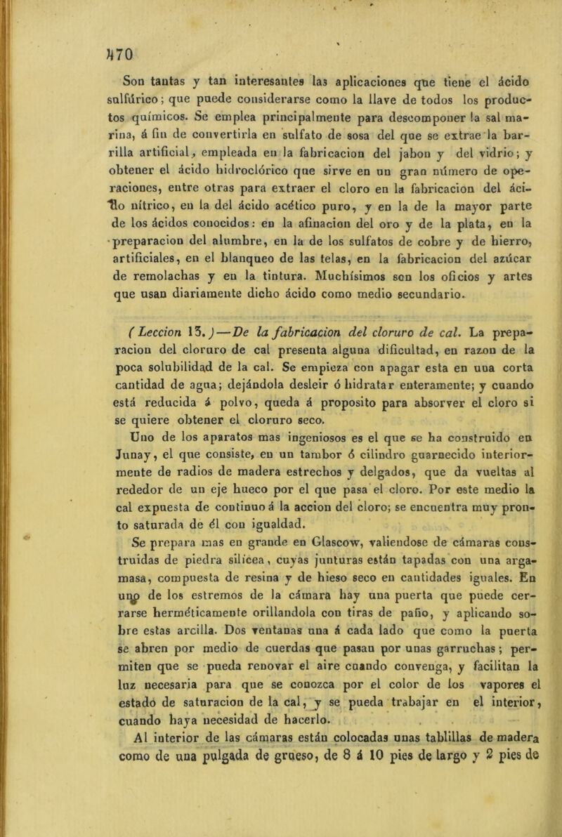 Son tantas y tan interesantes las aplicaciones que tieue el âcido sulfurico ; que paede considei'arse como la llave de todos los produc- tos quxmicos. Se emplea principalmente para deseomponer !a sal ma- rina, à fin de convertirla en sulfato de sosa del que se extrae la bar- rilia artificial, empleada en la fabricacion del jabon y del vidrio; y obtener el âcido hidroclôrico que sïrve en un grao rnimero de ope- raciones, entre otras para extraer el cloro en la fabricacion del âci- llo nitrico, eu la del âcido acético puro, y en la de la major parte de los âcidos conocidos: en la afiuacion del oro y de la plata, en la •preparacion del alumbre, en la de los sulfatos de cobre y de hierro, artificiales, en el blanqueo de las telas, en la fabricacion del azücar de remolachas y eu la tintura. Muchi'simos son los oficios y artes que usan diariaraente dicho âcido como medio secundario. ( Leccion 13. )—De la fabricacion del cloruro de cal. La prepa- raciou del cloruro de cal présenta alguua difxcultad, en razon de la poca solubilidad de la cal. Se empieza con apagar esta en uua corta cantidad de agua; dejàndola desleir 6 hidratar euteramente; y cnando esta reducida â polvo, queda â proposito para absorver el cloro si se quiere obtener el cloruro seco. Uno de los aparatos mas ingeniosos es el que se ha construido en Junay, el que consiste, eu un tambor 6 cilindro guarnecido iuterior- mente de radios de madera estrechos y delgados, que da vueltas al rededor de un eje hueco por el que pasa el cloro. Por este medio la cal expuesta de continue â la accion del cloro; se encuentra muy pron- to saturada de él cou igualdad. Se prépara mas en grande en Glascow, valieudose de câmaras cous- truidas de piedra silicea, cujas junturas estân tapadas con una arga- masa, compuesta de résina y de hieso seco eu cantidades iguales. En ui^> de los estremos de la câmara hay uua puerta que puede cer- rarse herméticamente orillandola con tiras de pafio, y aplicando so- bre estas arcilla. Dos Tentanas una â cada lado que como la puerta se abren por medio de cuerdas que pasan por unas garruchas ; per- miten que se pueda renovar el aire cuando conveuga, y facilitan la luz necesaria para que se conozca por el color de los vapores el estado de saturacion de la cal, y se pueda trabajar en el iuterior, cuando baya uecesidad de hacerlo. Al interior de las câmaras estân colocadas unas tablillas de madera