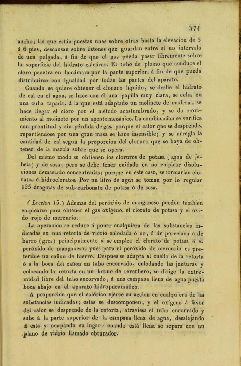 ancho; las que estdu puestas unas sobre otras basta la elevaciou de 5 d 6 pies, descansau sobre listones que guardan entre si uu intervalo de una pulgada, d fin de que el gas peeda pasar libreraeute sobre la superficie del hidrato calcdreo. El lubo de plomo que conduce el cloro pénétra en la cdmara pov la parte superior; d fin de que pueda distribu irse con igualdad por todas las partes del aparato. Guando se quiere obtener el cloruro Ifquido, se deslie el hidrato de cal eu el agua, se hace con él una papilla muy clara, se eclia en una cuba tapada, d la que estd adaptado un molinete de madera , se hace llegar el cloro por el niétodo acostumbrado, y se da movi- miento al molinete por un agente mecduico. La combinacion se verifica con prontitud y sin pérdida de gas, porque el calor qne se despreude, repartiendose por una gran masa se hace insensible; y se arregla la cantidad de cal segun la proporcion del cloruro que se baya de ob- tener de la mazcla sobre que se opei’a. Del mismo modo se obtienen los cloruros de potasa (agua de ja- bela) y de sosa; pero se debe tener cuidado en no emplear disolu- cioues demasiado concentradas ; porqne en este caso, se (ormarian clo- ratos é hidrocloratos. Por un litro de agua se toman por lo regular 125 dragmas de sub-carbonato de potasa 6 de sosa. ( Leccion 15.) Ademas del perdxido de manganeso pneden tambien emplearse para obtener el gas oxigeuo, el clorato de potasa y el oxi- do rojo de mercurio. La operacion se reduce d poner cualquiera de las substancias iu- dicadas en una retorta de vidrio enlodada ô uo, 6 de porcelana 6 de barro(gres) principalmeute si se emplea el clorato de potasa 6 el perôxido de manganeso; pues para el perôxido de mercurio es pre- ferible un canon de hierro. Despues se adapta al cuello de la retorta 6 d la boca del canon un tubo encorvado, enlodando las junturas y colocando la retorta eu un borno de reverbero, se dirige la extre- midad libre del tubo encorvado, d una campana llena de agua puesta boca abajo en el aparato hidropneumdtico. A proporcion que el calôrico ejerce su accion en cualquiera de las substancias iudicadas; estas se descomponeu , y el oxigeno d favor del calor se desprende de la retorta, atraviesa el tubo encorvado y sube d la parte superior de la campana llena de agua, desalojando à esta y ocupando su lugar : cuando està llena se sépara con uo piano de vidrio llamado obturador.
