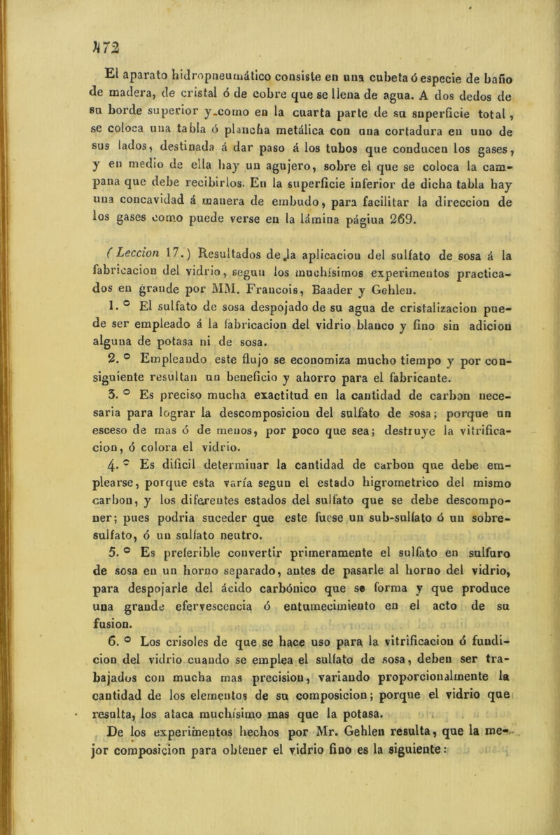 H72 El aparato hidropneumâtico consiste en uua cubetaôespecie de bano de madera, de cristal ô de cobre que se llena de agua. A dos dedos de su borde superior y.corno en la cuarta parte de su superficie total, se coloca una tabla 6 plancha metalica con uua cortadura eu uuo de sus lados, destinada é dar paso à los tubos que conduceu los gases, y en medio de ella hay uu agujero, sobre el que se coloca la cam- pana que debe recibirlos. En la superficie inferior de dicha tabla hay uua concavidad a œanera de embudo, para facilitar la direccion de los gases ooœo puede verse eu la ldmina pâgiua 269. ( Leccion 17.) Resultados de .la aplicaciou del sulfato de sosa â la fabricacion del vidrio, segun los muchisimos experimeutos practica- dos eu grande por MM. Fraucois, Baader y Gehleu. 1. ° El sulfato de sosa despojado de su agua de cristalizacion pue- de ser empleado à la fabricacion del vidrio blanco y fino sin adicion alguua de potasa ni de sosa. 2. ° Empleando este flujo se ecouomiza mucho tiempo y por con- siguiente resultan un beueficio y ahorro para el fabricaute. 5. ° Es preciso mucha exactitud en la cantidad de carbon nece- saria para lograr la descomposiciou del sulfato de sosa; porque un esceso de rnas 6 de meuos, por poco que sea; destruye la vitrifica- cion, 6 colora el vidrio. 4- c Es dificil determiuar la cantidad de carbon que debe em- plearse, porque esta varia segun el estado higrometrico del mismo carbon, y los diforeutes estados del sulfato que se debe descompo- ner; pues podria suceder que este fuese un sub-sulfato 6 uu sobre- sulfato, 6 uu sulfato neutro. 5. c Es preferible convertir prirneramente el sulfato en sulfuro de sosa eu un horno separado, antes de pasarle al horno del vidrio, para despojarle del âcido carbôuico que se forma y que produce una grande efervescencia 6 entumecimieuto en el acto de su fusion. 6. 0 Los crisoles de que se hace uso para la vitrificaciou <5 fuudi- cion del vidrio cuando se emplea el sulfato de sosa, debeu ser tra- bajados con mucha mas précision, variaudo proporcionalmente la cantidad de los elementos de su composicion; porque el vidrio que resalta, los ataca muchfsimo mas que la potasa. De los experiinentos hechos por Mr. Gehlen résulta, que la me- jor composicion para obteuer el vidrio fino es la siguiente: