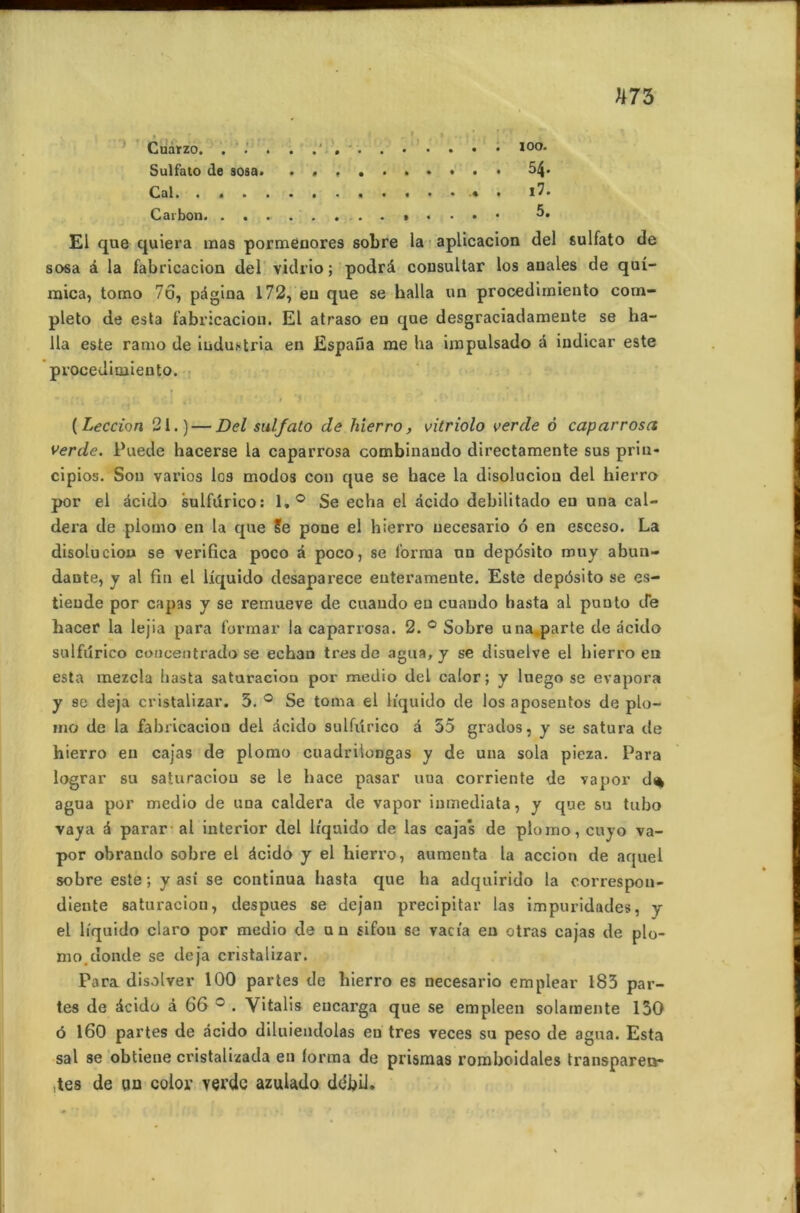 ' Cuarzo. Sulfato de sosa. . , 54* Cal. . > l7. C ai bon . . . • 5. El que quiera inas pormenores sobre la aplicacion del sulfato de sosa à la fabrication del vidrio; podrâ cousultar los anales de quî- mica, tomo 76, pagina 172, eu que se halla un procedimiento com- pleto de esta fabricaciou. El atraso en que desgraciadameute se ha- lla este ramo de industria en Espafia me ha impulsado a indicar este procedimiento. ( Leccion 21.) — Del sulfato de hierro, vitriolo verde 6 caparrosa verde. Puede hacerse la caparrosa combinaudo directamente sus prin- cipios. Son varios los modos cou que se hace la disoluciou del hierro por el àcido sulfdrico: 1,° Se echa el àcido debilitado en una cal- dera de piomo en la que Se pone el hierro uecesario 6 en esceso. La disoluciou se verifica poco à poco, se forma un depdsito muy abun- dante, y al fin el liquido desaparece euterameute. Este depôsito se es- tieude por capas y se remueve de cuando eu cuaudo hasta al puuto de Lacer la lejia para formar la caparrosa. 2. ° Sobre una.parte de àcido sulfdrico concentrado se echan très de agua, y se disuelve el hierro en esta mezcla liasta saturacion por medio del calor ; y luego se évapora y se déjà cristalizar. 5. ° Se toma el h'quido de los aposentos de plu- ma de la fabricaciou del àcido sulfdrico a 55 grados, y se satura de hierro en cajas de piomo cuadrilongas y de una sola pieza. Para lograr su saturacion se le hace pasar uua corriente de vapor d<* agua por medio de una caldera de vapor inmediata, y que su tubo vaya à parar al interior del h'quido de las cajas de piomo, cuyo va- por obraudo sobre el àcido y el hierro, aumenta la accion de aquel sobre este ; y asi se continua hasta que ha adquirido la correspon- diente saturacion, despues se dejan précipitai’ las impuridades, y el h'quido claro por medio de un sifou se vacia en otras cajas de pio- mo. donde se déjà cristalizar. Para disolver 100 partes de hierro es uecesario emplear 183 par- tes de àcido à 66 ° . Vitalis eucarga que se empleen solanoente 130 ô 160 partes de àcido diluiendolas en très veces su peso de agua. Esta sal se obtiene cristalizada eu forma de prismas romboidales transparen- ces de un color verdc azulado débü.