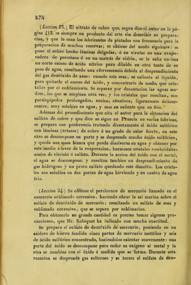 U7H- ( Leccion 23.) El mtrato de cobre que, segnn diceel autor en la pa- gina 413, es siempre un producto del arte sin describir su prepara- ci°n, y que lo usan los fabricantes de pintados con frecuencia para la prepatacion de mucbas réservas; se obtiene del inodo siguieure : se poue el cobre hecho ldminas delgadas, 6 eu virutas en una evapo- radera de porcelaua 6 en un matrâs de vidrio, se le ecba eucima un corto esceso de âcido nîtrico pnro dilnido en otro tanto de su peso de agua, resultando una efervesceucia debida al desprendimiento del gas. deutôxido de azoe: cuaudo esta cesa, se calieuta el lîquido, para quitarle et esceso del dcido, y conceutrarle de modo, que cris- talize por el enfriamieuto. Se separan por decantaciou las agiras ma- drés, las que se emplean otra vez; y los cristales que resultau, son paralepîpedos prolongados, azules, cdusticos, ligeramente delicue- centes, muy solubles en agua, y mas en calieute que eu frio. Ademas del procedimiento que cita el autor para la obtenciou del sulfato de cobre y que dice se sigue eu Fïancia en varias fabrieas, se prépara con preferencia tratando directamente el dcido sulfürico con idmiuas (retazos) de cobre d un grado de calor fuerte, en este caso se descompone en parte y se desprende mucho dcido sulfürico, y queda una masa blanca que puede disolverse en agua y obteuer por este medio à favor de la evaporacion, hermosos ci’istales romboidales» azules de vitriolo ô sulfato. Durante la accion del dcido con el métal, el agua se descompone; y resultân tambien un desprendimiento de gas hidrôgeno y un proto sulfato quedando este disuelto. Los crista- les sou solubles en dos partes de agua hirviendo y en cuatro de agua iria. (Leccion 24 ) Se obtiene el percloruro de mercurio llamado en el comercio sublimado corrosivo, hacieudo obrar la sal marina sobre el sulfato de deutôxido de mercurio ; resultando un sulfato de sosa y sublimado corrosivo, que se sépara por sublimacion. Para obtenerlo en grande cantidad es preciso tomar algunas pre- cauciones, que Mr. Robiquet ha indicado con mucba exactitud. Se prépara el sulfato de deutôxido de mercurio, ponieudo en un ealdero de hierro fundido cinco partes de mercurio metâlico y seis de âcido sulfürico conceutrado, baciendolos calentar suavemente: una parte del ôcido se descompone para ceder su oxigeno al métal y la otra se combina con el ôxido à medida que se forma. Durante esta reaccion se desprende gas sulfuroso y se forma el sulfato de deu-