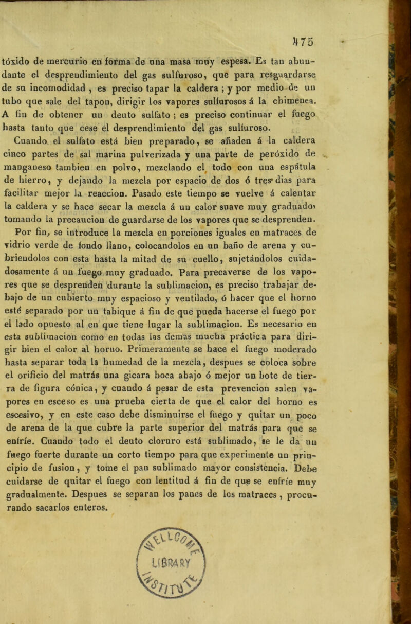 tôxido de mercurio en forma de nna masa muy espesa. Es tan abuu- daute el despreudimieuto del gas sulfuroso, que para resguardarse de sa incornodidad , es preciso tapar la caldera ; y por medio de un tubo que sale del tapou, dirigir los vapores sulfarosos à la chimenea. A fin de obtener un deuto sulfato ; es preciso continuar el faego basta tanto que cese el desprendirniento del gas sulluroso. Cuando el sulfato estâ bien preparado, se anaden à la caldera cinco partes de sal marina pulverizada y una parte de perôxido de maDganeso tambien en polvo, mezclando el todo con una espâtula de hierro, y dejando la mezcla por espacio de dos 6 tres*dias para facilitar mejor la reaccion. Pasado este tiempo se vuelve à caleutar la caldera y se hace secar la mezcla à un calor suave muy graduadoi tomando la precauciou de guardarse de los vapores que se desprendeu. Por fin, se introduce la mezcla en porciones iguales en matraces de vidrio verde de fondo llano, colocandolos en uu bafio de areoa y cu- brieudolos con esta hasta la mitad de su cuello, sujetandolos cuida- dosamente à uu fuego muy graduado. Para precaverse de los vapo- res que se despreuden duraute la sublimacion, es preciso trabajar de- bajo de un cubierto muy espacioso y veutilado, ô hacer que el boruo esté separado por un tabique à fin de que pueda bacerse el fuego por el lado opuesto al en que tiene lugar la sublimacion. Es necesario eu esta sublimacion como en todas las dernas mucha pi'âctica para diri- gir bien el calor al horno. Primeramente se hace el fuego moderado hasta separar toda la humedad de la mezcla, despues se coloca sobre el orificio del matrds una gicara boca abajo 6 mejor un bote de tier- ra de figura cônica, y cuando à pesar de esta prevencion salen va- pores eu esceso es una prueba cierta de que el calor del horno es escesivo, y en este caso debe disminuirse el fuego y quitar un poco de arena de la que cubre la parte superior del inatrés para que se enfrie. Cuando todo el deuto cloruro està sublirnado, se le da un fuego fuerte durante un corto tiempo para que experimeule un prin- cipio de fusion, y tome el pau sublirnado mayor cousistencia. Debe cuidarse de quitar el fuego cou lentitud â fin de qu« se enlrie muy gradualmente. Despues se separan los panes de los matraces , procu- rando sacarlos enteros. U8WRY ’&C /S'