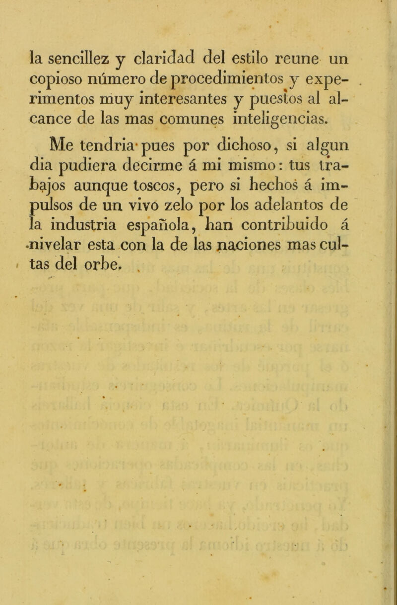 la sencillez y clarldacl ciel estilo reune un copioso numéro de procedimientos y expe- . rimentos muy interesantes y puestos al al- cance de las mas comunes inteligencias. Me tendria*pues por dichoso, si algun dia pudiera decirme â mi mismo : tus tra- bajos aunque toscos, pero si hechos â im- pulsos de un vivo zelo por los adelantos de la industria espanola, ban contribuiclo â •nivelar esta con la de las xiaciones mas cul- tas del orbe.