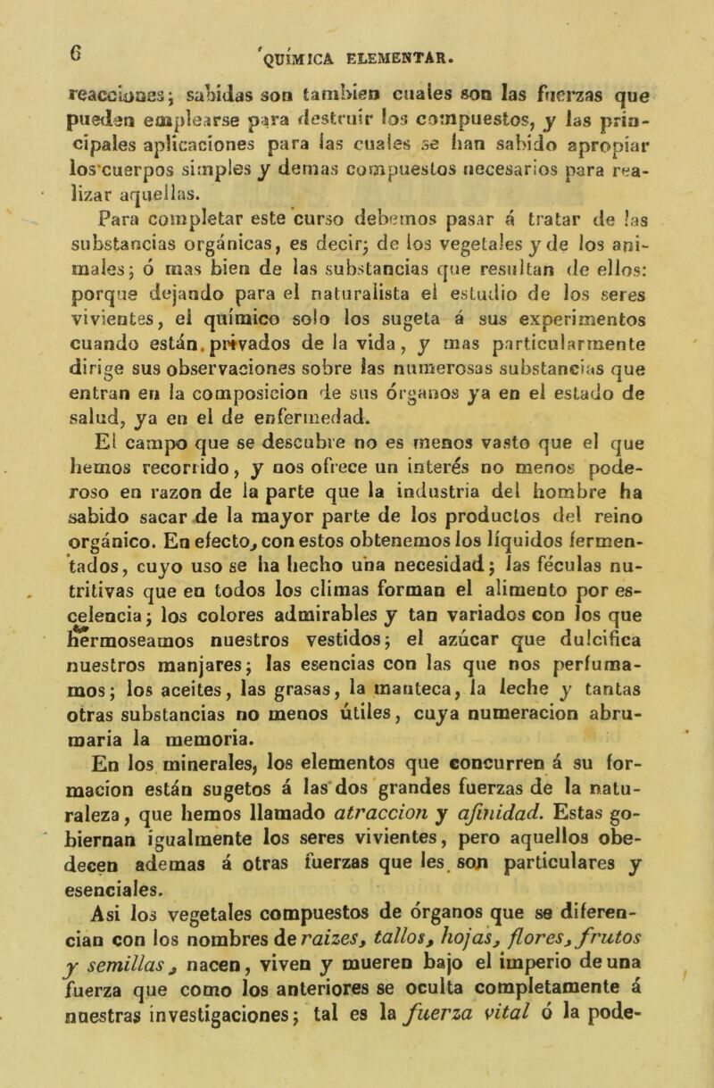 reaccioaes3 sabidas son tambien estâtes son las fuerzas que puedeti eoapîearse para destruir los compuestos, y las prin- cipales aplicaciones para las etiaies se han sahido apropiar los*cuerpos simples y dénias compuestos necesarios para rea- îizar aquellas. Para completar este curso debetnos pasar a tratar de las substancias orgânicas, es decir3 de los végétales y de los ani- males 3 6 mas bien de las substancias que résulta» de ellos: porque dejando para el naturalista ei estudio de los seres vivientes, el quimico solo los sugeta a sus experimentos cuando estdn. prêvados de la vida, y mas particularrnente dirige sus observaeiones sobre las numerosas substancias que entran en la composicion de sus organos ya en ei estado de salud, ya en el de enfermedad. El campo que se descubre no es menos vasto que el que hemos recorrido, y nos ofrece un interés no menos pode- roso en razon de la parte que la industria del hombre ha sabido sacar de la mayor parte de los productos del reino organico. En efecto, con estos obtenemoslos liquidos fermen- tados, cuyo uso se ha hecho una necesidadj las féculas nu- tritivas que en todos los climas forman el alimento por es- celencia 3 los colores admirables y tan variados con los que hermoseatnos nuestros vestidos3 el azucar que dulcifica nuestros manjaresj las esencias con las que nos perfuma- mos; los aceites, las grasas, la manteca, la leche y tantas otras substancias no menos utiles, cuya numeracion abru- raaria la memoria. En los minérales, los elementos que concurren â su for- macion estdn sugetos â las dos grandes fuerzas de la natu- raleza, que hemos llamado atraccion y afinidad. Estas go- biernan igualmente los seres vivientes, pero aquellos obe- decen ademas à otras fuerzas que les, son particulares y esenciales. Asi los végétales compuestos de organos que se diferen- cian con los nombres de raizes, taîlos, hojas, flores, frutos y semillas, nacen, viven y mueren bajo el imperio de una fuerza que como los anteriores se oculta completamente d nuestras investigacionesî tal es la fuerza vital 6 la pode-