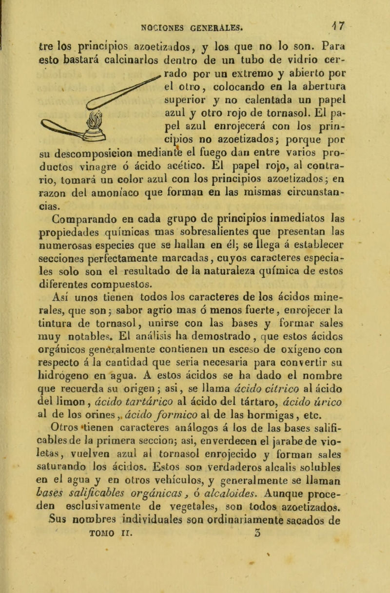 tre los principios azoetizados, y los que no lo son. Para esto bastarâ calcinarlos dentro de un tubo de vidrio cer- rado por un extremo y abierto por el otro, colocando en la abertura superior y no calentada un papel azul y otro rojo de tornasol. El pa- pel azul enrojecerâ con los prin- ci^ios no azoetizados; porque por su descomposicion mediante el fuego dan entre varios pro- ductos vinagre 6 âcido acético. El papel roj,o, al contra- rio, tomarà un color azul con los principios azoetizados; en razon del amoniaco que forrnan en las mismas circunstan- cias. Comparando en cada grupo de principios inmediatos las propiedades quimicas mas sobresalientes que presentan las numerosas especies que se liallan en él; se llega â establecer secciones perfectamente marcadas, cuyos caractères especia- les solo son el resultado de la naturaleza quimica de estos diferentes compuestos. Asi unos tienen todos los caractères de los âcidos miné- rales, que son 5 sabor agrio mas 6 menos fuerte, enrojecer la tintura de tornasol, unirse con las bases y forrnar sales muy notables. El anaüsis ha demostrado, que estos acides organicos genôralmente contienen un esceso de oxigeno con respecto â la cantidad que séria necesaria para convertir su hidrogeno en agua. A estos âcidos se ha dado el nombre que recuerda su origen j asi, se llama âcido cïtrico al acido del limon, âcido tartârico al âcido del târtaro, âcido ûrico al de los orines v âcido formico al de las hormigas, etc. Otros ‘tienen caractères anâlogos â los de las bases salifi- cablesde la primera seccion; asi, enverdecen el jarabede vio- letas, vuelven azul ai tornasol enrojecido y forman sales saturando los âcidos. Estos son verdaderos alcalis solubles en el agua y en otros vehfculos, y general mente se llaman bases salificables orgânicas, 6 alcaloides. Aunque proce- den esclusivamente de végétales, son todos azoetizados. Sus nombres indiyiduales son ordinariamente sacados de tomo rr. 5