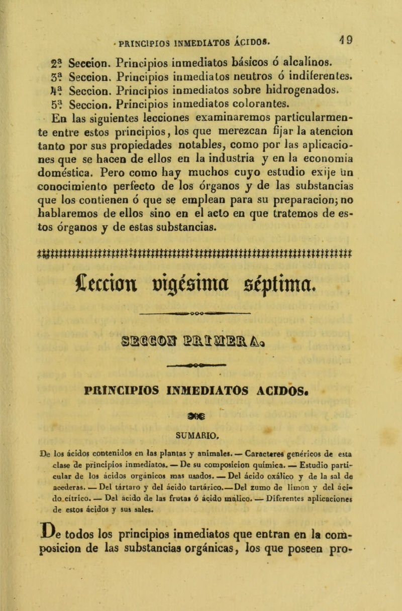 2? Seecion. Principios inmediatos bâsicos 6 alcalinos. 3? Seccion. Priucipios inmediatos neutros 6 indiferentes. ha. Seccion. Principios inmedialos sobre hidrogenados. 5? Seccion. Principios inmediatos colorantes. En las siguientes lecciones examinaremos particularmen- te entre estos principios, los que merezcan fijar la atencion tanto por sus propiedades notables, como por las aplicacio- nes que se hacen de ellos en la industria y en la economia doméstica. Pero como hay muchos cuyo estudio exije un conocimiento perfecto de los organos y de las substancias que los contienen 6 que se emplean para su preparacion; no hablaremos de ellos sino en el aclo en que tratemos de es- tos organos y de estas substancias. tumnummmnnmmmmmnnnmnmmmmmmnu Cection uigesima scplimn. itti . ^ ■ ■ — PRINCIPIOS INMEDIATOS ACIDOS. SUMARIO, De los âcidos contenidos en las plantas y animales. — Caractères genéricos de esta elase de principios inmediatos. — De su composicion quimica. — Estudio parti- cular de los âcidos orgânicos mas usados. — Del âcido oxâlico y de la sal de acederas. — Del târtaro y del âcido tartârico.—Del zumo de limon y del âci» do citrico. — Del âcido de las frutas 6 âcido mâlico. — Diferentes aplicaciones de estos âcidos y sus sales. De todos los principios inmediatos que entran en la com- posicion de las substancias organicas, los que poseen pro-