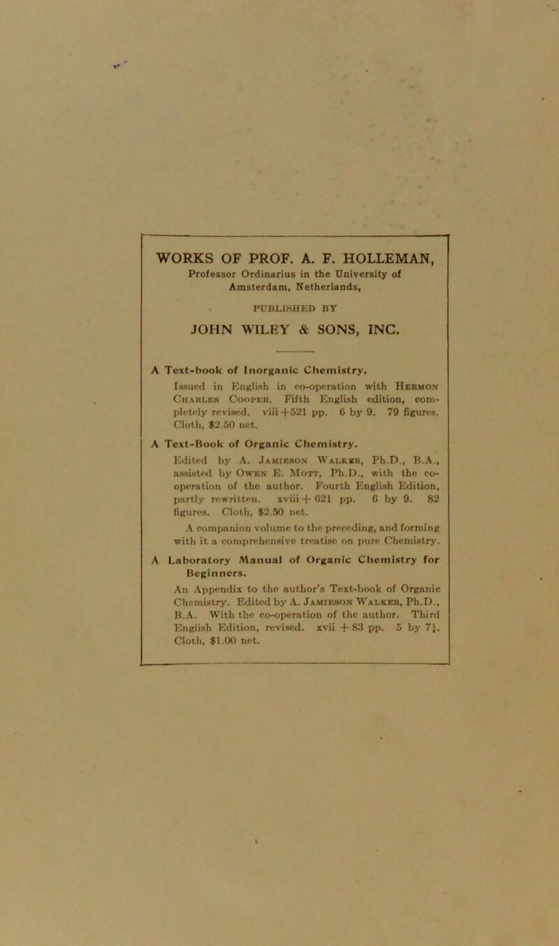 WORKS OF PROF. A. F. HOLLEMAN, Professor Ordinarius in the University of Amsterdam, Netherlands, PUBLISHED BY JOHN WILEY & SONS, INC. A Text-book of Inorganic Chemistry. Issued in English in co-operation with IIermon Charles Cooper. Fifth English edition, com- pletely revised, viii +521 pp. 6 by 9. 79 figures. Cloth, $2.50 net. A Text-Book of Organic Chemistry. Edited by A. Jamieson Walker, Ph.D., B.A., assisted by Owen E. Mott, Pli.D., with the co- operation of the author. Fourth English Edition, partly rewritten. xviii+621 pp. 6 by 9. 82 figures. Cloth, $2.50 net. A companion volume to the preceding, and forming with it a comprehensive treatise on pure Chemistry. A Laboratory Manual of Organic Chemistry for Beginners. An Appendix to the author’s Text-book of Organic Chemistry. Edited by A. Jamieson Walker, Ph.D., B.A. With the co-operation of the author. Third English Edition, revised, xvii +83 pp. 5 by 7J. Cloth, $1.00 net.