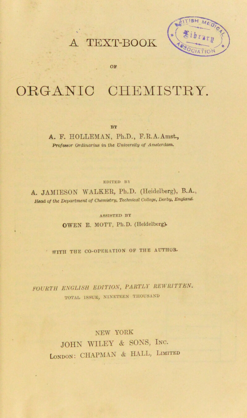 A TEXT-BOOK OF ORGANIC CHEMISTRY. BY A. F. HOLLEMAN, Ph.D., F.R.A.Amst, Prof tutor Ordiuarius in the University of Amsterdam. EDITED BI A. JAMIESON WALKER, Ph.D. (Heidelberg), B.A., Head of the Department of Chemistry, Technical College, Derby, England. assisted by OWEN E. MOTT, Ph.D. (Heidelberg). WITH THE CO-OPERATION OF THE AUTHOR. FOURTH ENGLISH EDITION, FAliTLY REW R1TTE TOTAL ISSUE, NINETEEN THOUSAND N. NEW YORK JOHN WILEY & SONS, Inc. London: CHAPMAN & HALL, Limited