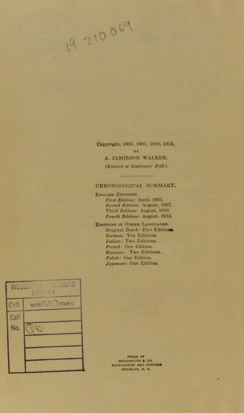 Copyright, 1903, 1907, 1910, 1913, BT A. JAMIESON WALKER. (.Entered at Stationers' Hall.) CHRONOLOGICAL SUMMARY. English Editions. First Edition: April, 1903. Second Edition: August, 1907. Third Edition: August. 1910. Fourth Edition: August, 1913. Editions in Other Language*. Orijinal Dutch: Five Editions. German: Ten Editions. Italian: Two Editions. French: One Edition. Russian: Two Editions. Polish: One Edition. Japanese: One Edition. L < Co!!. vve! i Omcc Call No. press or BRAUNWORTM A CO. BOOKBINDERS AND PR INTERS BROOKLYN. N. Y.