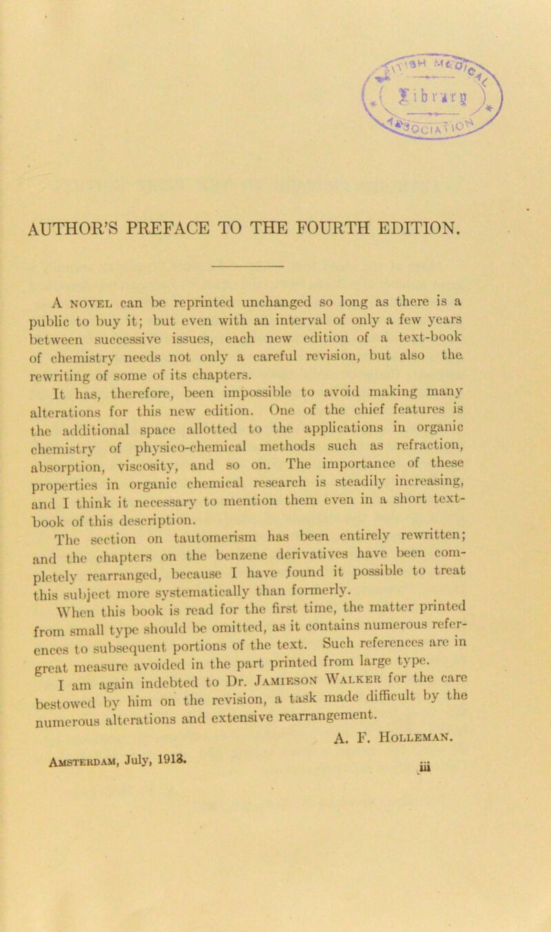 A novel can be reprinted unchanged so long as there is a public to buy it; but even with an interval of only a few years between successive issues, each new edition of a text-book of chemistry needs not only a careful revision, but also the rewriting of some of its chapters. It has, therefore, been impossible to avoid making many alterations for this new' edition. One of the chief features is the additional space allotted to the applications in organic chemistry of physico-chemical methods such as refraction, absorption, viscosity, anil so on. The importance of these properties in organic chemical research is steadily increasing, and I think it necessary to mention them even in a short text- book of this description. The section on tautomerism has been entirely rewritten; and the chapters on the benzene derivatives have been com- pletely rearranged, because I have found it possible to treat this subject more systematically than formerly. When this book is read for the first time, the matter printed from small type should be omitted, as it contains numerous refer- ences to subsequent portions of the text. Such references arc in great measure avoided in the part printed from large type. I am again indebted to Dr. Jamieson Walker for the care bestowed by him on the revision, a task made difficult by the numerous alterations and extensive rearrangement. A. F. Holleman. v Amsterdam, July, 1913.