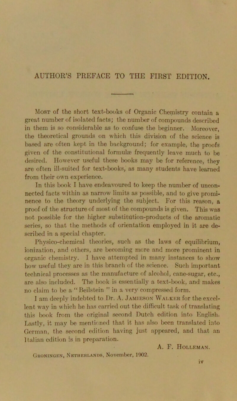 Most of the short text-books of Organic Chemistry contain a great number of isolated facts; the number of compounds described in them is so considerable as to confuse the beginner. Moreover, the theoretical grounds on which this division of the science is based are often kept in the background; for example, the proofs given of the constitutional formulae frequently leave much to be desired. However useful these books may be for reference, they are often ill-suited for text-books, as many students have learned from their own experience. In this book I have endeavoured to keep the number of uncon- nected facts within as narrow limits as possible, and to give promi- nence to the theory underlying the subject. For this reason, a proof of the structure of most of the compounds is given. This was not possible for the higher substitution-products of the aromatic series, so that the methods of orientation employed in it are de- scribed in a special chapter. Physico-chemical theories, such as the laws of equilibrium, ionization, and others, are becoming more and more prominent in organic chemistry. I have attempted in many instances to show how useful they are in this branch of the science. Such important technical processes as the manufacture of alcohol, cane-sugar, etc., are also included. The book is essentially a text-book, and makes no claim to be a “Beilstein ” in a very compressed form. I am deeply indebted to I)r. A. Jamieson Walker for the excel- lent way in which he has carried out the difficult task of translating this book from the original second Dutch edition into English. Lastly, it may be mentioned that it has also been translated into German, the second edition having just appeared, and that an Italian edition is in preparation. A. F. IIolleman. Groningen, Netherlands. November, 1002.