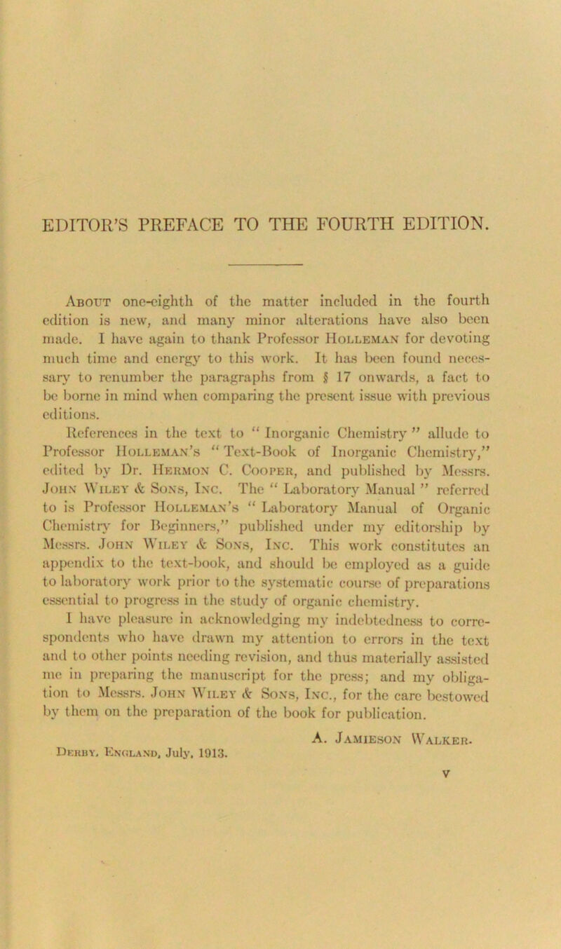 About one-eighth of the matter included in the fourth edition is new, and many minor alterations have also been made. I have again to thank Professor Holleman for devoting much time and energy to this work. It has been found neces- sary to renumber the paragraphs from § 17 onwards, a fact to be borne in mind when comparing the present issue with previous editions. References in the text to “ Inorganic Chemistry ” allude to Professor Holleman’s “ Text-Book of Inorganic Chemistry,” edited by Dr. Heiimon C. Cooper, and published by Messrs. John Wiley & Sons, Inc. The “ Laboratory Manual ” referred to is Professor Holleman’s “ Laboratory Manual of Organic Chemistry for Beginners,” published under my editorship by Messrs. John Wiley <k Sons, Inc. This work constitutes an appendix to the text-book, and should be employed as a guide to laboratory work prior to the systematic course of preparations essential to progress in the study of organic chemistry. I have pleasure in acknowledging my indebtedness to corre- spondents who have drawn my attention to errors in the text and to other points needing revision, and thus materially assisted me in preparing the manuscript for the press; and my obliga- tion to Messrs. John Wiley & Sons, Inc., for the care bestowed by them on the preparation of the book for publication. A. Jamieson Walker. Derby. England, July. 1913.