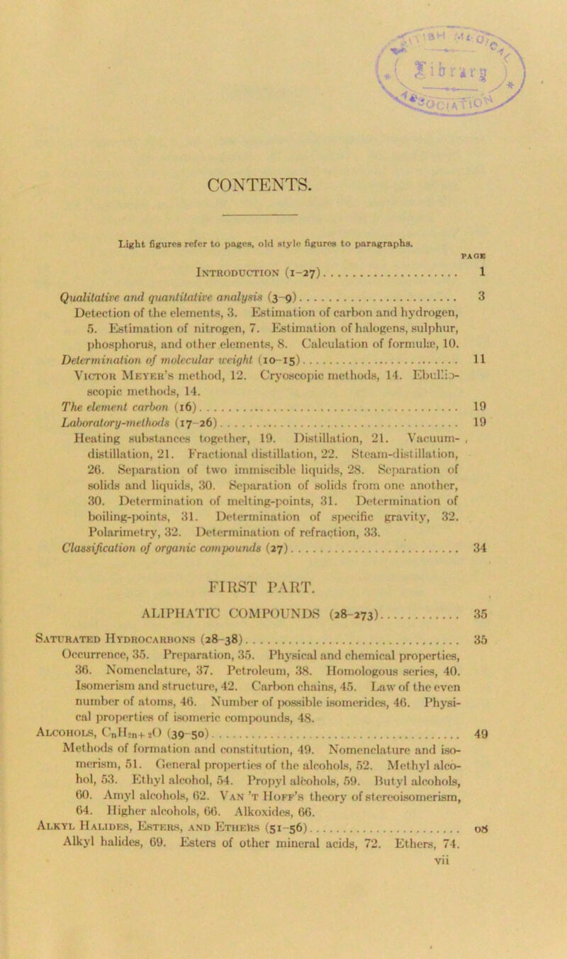 CONTENTS. Light figures refer to pages, old style figures to paragraphs. PAGE Introduction (1-27) 1 Qualitative and quantitative analysis (3-9) 3 Detection of the elements, 3. Estimation of carbon anti hydrogen, 5. Estimation of nitrogen, 7. Estimation of halogens, sulphur, phosphorus, and other elements, 8. Calculation of formula}, 10. Determination of molecular weight (10-15) U Victor Meyer’s method, 12. Cryoecopic methods, 14. Ebullio- scopic methods, 14. The element carbon (16) 10 Lahoratory-methmls (17-26) 19 Heating substances together, 19. Distillation, 21. Vacuum- , distillation, 21. Fractional distillation, 22. Steam-distillation, 26. Separation of two immiscible liquids, 28. Separation of solids and liquids, 30. Separation of solids from one another, 30. Determination of melting-points, 31. Determination of boiling-points, 31. Determination of specific gravity, 32. Polarimetry, 32. Determination of refraction, 33. Classification of organic compounds (27) 34 FIRST PART. ALIPHATIC COMPOUNDS (28-273) 35 Saturated Hydrocarbons (28-38) 35 Occurrence, 35. Preparation, 35. Physical and chemical properties, 36. Nomenclature, 37. Petroleum, 38. Homologous series, 40. Isomerism and structure, 42. Carbon chains, 45. Law of the even number of atoms, 46. Number of [xissible isomerides, 46. Physi- cal propert ies of isomeric compounds, 48. Alcohols, CnH2n+ sO (39-50) 49 Methods of formation and constitution, 49. Nomenclature and iso- merism, 51. General properties of the alcohols, 52. Methyl alco- hol, 53. Ethyl alcohol, 54. Propyl alcohols, 59. Butyl alcohols, 60. Amyl alcohols, 62. Van't Hoff’s theory of stereoisomerism, 64. Higher alcohols, 66. Alkoxides, 66. Alkyl Halides, Esters, and EtheRs (51-56) 08 Alkyl halides, 69. Esters of other mineral acids, 72. Ethers, 74.