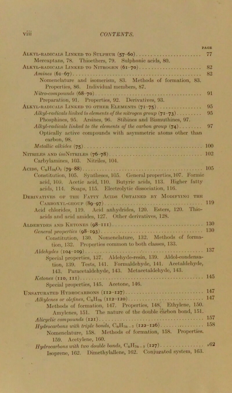 PAGE ALKYL-RADICALS LINKED TO SULPHUR (57-60) 77 Mercaptans, 78. Thioethers, 79. Sulphonic acids, 80. Alkyl-radicals Linked to Nitrogen (61-70) 82 Amines (61-67) 82 Nomenclature and isomerism, 83. Methods of formation, 83. Properties, 80. Individual members, 87. Nitro-compounds (68 70) 91 Preparation, 91. Properties, 92. Derivatives, 93. Alkyl-radicals Linked to other Elements (71-75) 95 Alkyl-radicals linked In elements of the nitrogen group (71-73) 95 Phosphines, 95. Arsines, 90. Stibines and Bismuthines, 97. Alkyl-radicals linked to the elements of the carbon group (74) 97 Optically active compounds with asymmetric atoms other than carbon, 98. Metallic alkides (75) 100 Nitriles and woNitriles (76-78) 102 Carbylamines, 103. Nitriles, 104. Acids, CnH»nOi (79 88) 105 Constitution, 105. Syntheses, 105. General properties, 107. Formic acid, 109. Acetic acid, 110. Butyric acids, 113. Higher fatty acids, 114. Soaps, 115. Electrolytic dissociation, 110. Derivatives oe the Fatty Acids Obtained by Modifying the Carboxyl-group (89 97) 119 Acid chlorides, 119. Acid anhydrides, 120. Esters, 120. Thio- aeids and acid amides, 127. Other derivatives, 128. Aldehydes and Ketones (98 hi) L30 General jtropcrties (98 193) 130 Constitution, 130. Nomenclature, 132. Methods of forma- tion, 132. Properties common to both classes, 133. A Idehytles (104 109) • 137 Special properties, 137. Aldehyde-resin, 139. Aldol-condensa- tion, 139. Tests, 141. Formaldehyde, 141. Acetaldehyde, 143. Paracet aldehyde, 143. Metacctaldehyde, 143. Ketones (no, in) 145 Special properties, 145. Acetone, 14G. Unsaturated Hydrocarbons (112-127) 147 Alkylenes or olefines, C„H*n (112-120) 147 Methods of formation, 147. Properties, 148. Ethylene, 150. Amylenes, 151. The nature of the double carbon bond, 151. Alicyclic compounds (121) 15‘ Hydrocarbons with triple bonds, C’nlLn — s (122-126) 158 Nomenclature, 158. Methods of formation, 158. Properties. 159. Acetylene, 100. Hydrocarbons with two double bonds, CnILn-* (127) 1 Isoprene, 102. Dimethylallene, 162. Conjueated system, 1G3.
