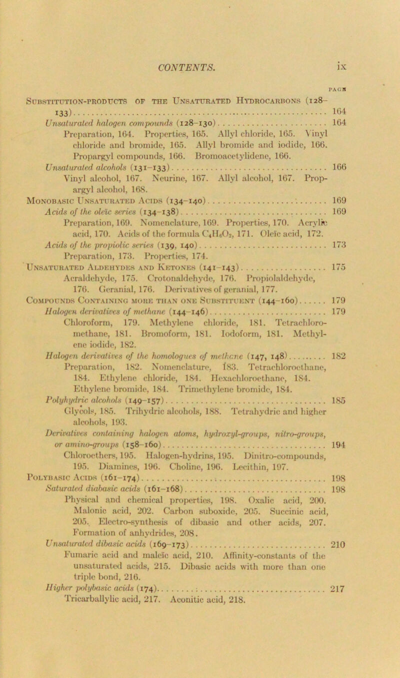 PAC.H Substitution-prodttcts op the Unsaturated Hydrocarbons (128- 133) 1(1,4 Unsaburaled halogen compounds (128-130) 164 Preparation, 164. Properties, 165. Allyl chloride, 165. \ inyl chloride and bromide, 165. Allyl bromide and iodide, 166. Propargyl compounds, 166. Bromoacetylidene, 166. Umaturated alcohols (131-133) 166 Vinyl alcohol, 167. Neurine, 167. Allyl alcohol, 167. Prop- argyl alcohol, 168. Monobasic Unsaturated Acids (134-140) 169 Acids of the oleic stmies (134-138) 169 Preparation, 169. Nomenclature, 169. Properties, 170. Acrylic acid, 170. Acids of the formula CiHaO*, 171. Oleic acid, 172. Acids of the propiolic series (139, 140) 173 Preparation, 173. Properties, 174. Unsaturated Aldehydes and Ketones (141-143) 175 Acraldehyde, 175. C'rotonaldehyde, 176. Propiolaldehydo, 176. Geranial, 176. Derivatives of geranial, 177. Compounds Containing more than one Substituent (144-160) 179 Halogen derivatives of methane (144-146) 179 Chloroform, 179. Methylene chloride, 181. Tetraehloro- methane, 181. Brornoform, 181. Iodoform, 181. Methyl- ene iodide, 182. Halogen derivatives of the homologucs of mrtl;t:nc (147, 148) 182 Preparation, 182. Nomenclature, f<83. Tetrachlorocthane, 184. Ethylene chloride, 184. Hexachloroethane, 1S4. Ethylene bromide, 184. Trimethylene bromide, 1S4. Polyhydricalcohols (149-157) 185 Glycols, 185. Triliydric alcohols, 188. Tetrahydrie and higher alcohols, 193. Derivatives containing halogen atoms, hydroxyl-groups, nitro-groups, or amino-groups (158 160) 194 Chloroethers, 195. Halogen-hydrins, 195. Dinitro-compounds, 195. Diamines, 196. Choline, 196. Lecithin, 197. Polybasic Acids (161-174) 198 Saturated diahasic acids (161-168) 198 Physical and chemical properties, 198. Oxalic acid, 200. Malonic acid, 202. Carbon suboxidc, 205. Succinic acid, 205.. Electro-synthesis of dibasic and other acids, 207. Formation of anhydrides, 208. Unsaturatcd dibasic acids (169-173) 210 Fumaric acid and maleic acid, 210. Affinity-constants of the unsaturated acids, 215. Dibasic acids with more than one triple bond, 216. Higher polybasic acids (174) : 217 Tricarballylic acid, 217. Aconitic acid, 218.