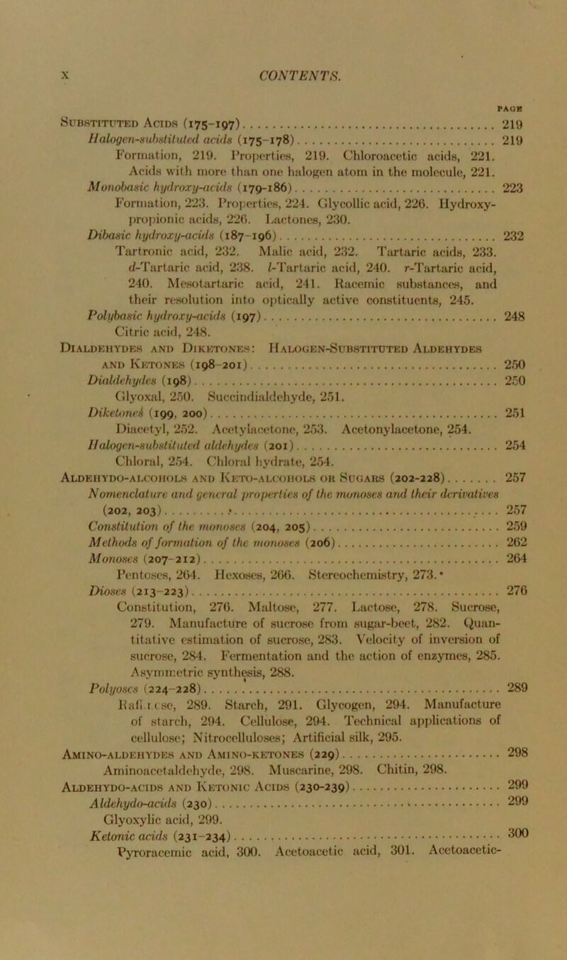 PAGE Substituted Acids (175-197) 219 Halogen-substituted adds (175 -178) 219 Formation, 219. Properties, 219. Chloroacetic acids, 221. Acids with more than one halogen atom in the molecule, 221. Monobasic hydroxy-acids (179-186) 223 Formation, 223. Properties, 224. Glycollic acid, 226. Hydroxy- propionic acids, 226. Lactones, 230. Dibasic hydroxy-acids (187-196) 232 Tartronic acid, 232. Malic acid, 232. Tartaric acids, 233. d-Tartaric acid, 238. (-Tartaric acid, 240. r-Tartaric acid, 240. Mesotartaric acid, 241. Racemic substances, and their resolution into optically active constituents, 245. Polybasic hydroxy-adds (197) 248 Citric acid, 248. Dialdehydes and Diketones: Halogen-Substituted Aldehydes and Ketones (198 201) 250 Dialdehydes (198) 250 Glyoxal, 250. Suceindialdehyde, 251. Diketonei (199, 200) 251 Diacetyl, 252. Acetylacetone, 253. Acetonylacetone, 254. Halogen-substituted aldehydes (201) 254 Chloral, 254. Chloral hydrate, 254. Aldehydo-alcohols and Keto-alcohols or Sugars (202-228) 257 Nomenclature and general properties of the monoses and their derivatives (202, 203) .• 257 Constitution of the monoses (204, 205) 259 Methods of formation of the monoses (206) 262 Monoses (207-212) 264 Pentoses, 264. Hexoses, 266. Stereochemistry, 273. * Dioses (213-223) 276 Constitution, 276. Maltose, 277. Lactose, 278. Sucrose, 279. Manufacture of sucrose from sugar-beet, 282. Quan- titative estimation of sucrose, 283. Velocity of inversion of sucrose, 284. Fermentation and the action of enzymes, 285. Asymmetric synthesis, 288. Polyoscs (224-228) 289 llail.i.c.se, 289. Starch, 291. Glycogen, 294. Manufacture of starch, 294. Cellulose, 294. Technical applications of cellulose; Nitrocelluloses; Artificial silk, 295. Amino-aldehydes and Amino-ketones (229) 298 Ami noacetaldehyde, 298. Muscarine, 298. Chitin, 298. Aldehydo-acids and Ketonic Acids (230-239) 299 Aldehydo-aculs (230) * 299 Glyoxylic acid, 299. Ketonic acids (231-234) *190 Vyroracemic acid, 300. Acetoacetic acid, 301. Acetoacetic-