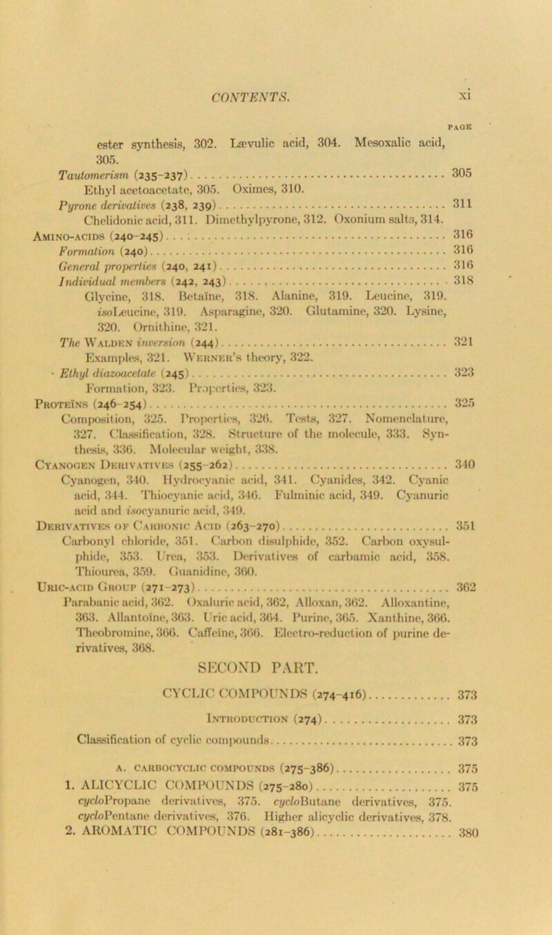 page ester synthesis, 302. Lievulic acid, 304. Mesoxalic acid, 305. Tautomerism (235-237) Ethyl acetoacetate, 305. Oximes, 310. Pyrone derivatives (238, 239) Chelidonic acid, 311. Dimethylpyrone, 312. Oxonium salt3, 314. Amino-acids (240-245) Formation (240) General properties (240, 241) Individual members (242, 243) Glycine, 318. Betaine, 318. Alanine, 319. Leucine, 319. isoLeudne, 319. Asparagine, 320. Glutamine, 320. Lysine, 320. Ornithine, 321. The Walden inversion (244) Examples, 321. Werner's theory, 322. ■ Ethyl diazoacetate (245) Formation, 323. Properties, 323. Proteins (246-254) Composition, 325. Properties, 326. Tests, 327. Nomenclature, 327. Classification, 328. Structure of the molecule, 333. Syn- thesis, 330. Molecular weight, 338. Cyanogen Derivatives (255 262) Cyanogen, 340. Hydrocyanic acid, 341. Cyanides, 342. Cyanic acid, 344. Thiocyanic acid, 346. Fulminic acid, 349. Cyanuric acid and tsocyanuric acid, 349. Derivatives of Carbonic Acid (263-270) Carbonyl chloride, 351. Carbon disulphide, 352. Carbon oxysul- phide, 353. Urea, 353. Derivatives of carbainic acid, 358. Thiourea, 359. Guanidine, 3(>0. Uric-acid Group (271-273) Parabanic acid, 362. Oxaluric acid, 362, Alloxan, 362. Alloxantine, 363. Allantomc, 363. Uric acid, 364. Purine, 365. Xanthine, 366. Theobromine, 366. Caffeine, 366. Electro-reduction of purine de- rivatives, 368. 305 311 316 316 316 318 321 323 325 340 351 362 SECOND PART. CYCLIC COMPOUNDS (274-416) 373 Introduction (274) 373 Classification of cyclic compounds 373 A. CARBOCYCLIC COMPOUNDS (275-386) 375 1. ALICYCLIC COMPOUNDS (275-280) 375 q/cfoPropane derivatives, 375. cycloButane derivatives, 375. q/doPentane derivatives, 376. Higher alicyclic derivatives, 378. 2. AROMATIC COMPOUNDS (281-386) 380