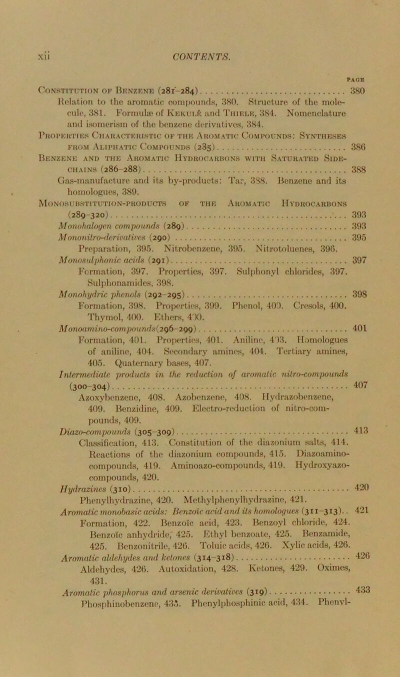 PACE Constitution of Benzene (281-284) 380 Relation to the aromatic compounds, 380. Structure of the mole- cule, 381. Formulae of Kekui.#: and Tiiielk, 3S4. Nomenclature and isomerism of the benzene derivatives, 384. Properties Characteristic ok the Aromatic Compounds: Syntheses from Aliphatic Compounds (23s) 386 Benzene and the Aromatic Hydrocarbons with Saturated Side- chains (286 288) 388 Gas-manufacture and its by-products: Tar, 388. Benzene and its homologues, 389. Monosubstitution-products of the Aromatic Hydrocarbons (289 -320) 393 Monohalogen compounds (289) 393 Mononilro-derivalives (290) 395 Preparation, 395. Nitrobenzene, 395. Nitrotoluenes, 396. Monosulphonic acids (291) 397 Formation, 397. Properties, 397. Sulphonyl chlorides, 397. Sulphonamides, 398. Monohyilric phenols (292-295) 398 Formation, 398. Properties, 399. Phenol, 409. Cresols, 400. Thymol, 400. Ethers, 4 K). Monoamino-compou nds (296 299) 401 Formation, 401. Properties, 401. Aniline, 403. Homologues of aniline, 404. Secondary amines, 404. Tertiary amines, 405. Quaternary bases, 407. Intermediate products in the reduction of aromatic nilro-compoumls (300 304) 407 Azoxybenzene, 408. Azobenzene, 408. Hydrazobenzene, 409. Benzidine, 409. Electro-reduction of nitro-com- pounds, 409. Diazo-compounds (305-309) 413 Classification, 413. Constitution of the diazonium salts, 414. Reactions of the diazonium compounds, 415. Diazoamino- compounds, 419. Aminoazo-compounds, 419. Ilydroxyazo- compounds, 420. Hydrazines (310) 420 Phenylhydrazine, 420. Methylphenylhydrazine, 421. Aromatic monobasic acids: Benzoic acid ami its homologues (311 313)• • 421 Formation, 422. Benzoic acid, 423. Benzoyl chloride, 424. Benzoic anhydride, 425. Ethyl benzoate, 425. Benzamide, 425. Benzonitrile, 426. Toluic acids, 426. Xylie acids, 426. Aromatic aldehydes ami ketones (314 318) 426 Aldehydes, 426. Autoxidation, 428. Ketones, 429. Oximes, 431. Aromatic phosphorus and arsenic derivatioes (319) 433 Phosphinobenzene, 43*. Phenylphosphinic acid, 434. Phenyl-