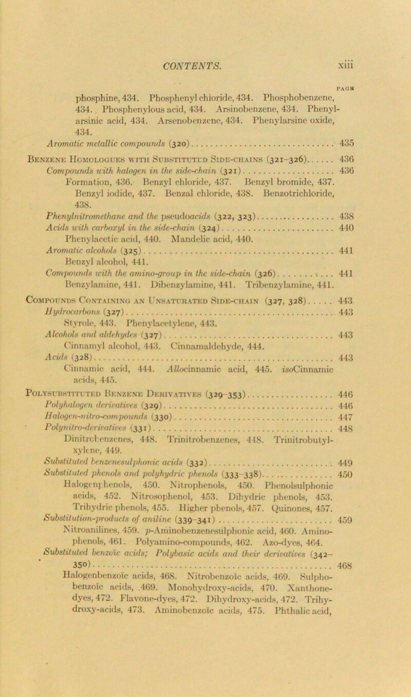 PACK phosphine, 434. Phosphenyl chloride, 434. Phosphobenzene, 434. Phosphenylous acid, 434. Arsinobenzene, 434. Phenyl- arsinic acid, 434. Arsenobenzene, 434. Phenylarsine oxide, 434. Aromatic metallic compounds (320) 435 Benzene Homologues w ith Substituted Side-chains (321-326) 436 Compounds with halogen in the side-chain (321) 436 Formation, 436.- Benzyl chloride, 437. Benzyl bromide, 437. Benzyl iodide, 437. Benzal chloride, 43S. Benzotrichloride, 438. Phenylnitromethane and the pseudoacw/s (322, 323) 438 Acids with carboxyl in the side-chain (324) 440 Phenylacetie acid, 440. Mandelic acid, 440. Aromatic alcohols (325) 441 Benzyl alcohol, 441. Compounds with the amino-group in the side-chain (326) •. ... 441 Benzylamine, 441. Dibenzylamine, 441. Tribenzylainine, 441. Compounds Containing an Unsaturated Side-chain (327, 328) 443 Hydrocarbons (327) 443 Stymie, 443. Phenylacetylene, 443. Alcohols and aldehydes (327) 443 Cinnamyl alcohol, 443. Cinnamaldehyde, 444. Acids (328) 443 Cinnamic acid, 444. A//ocinnamic acid, 445. woCinnamic acids, 445. PoLYSI BST1TUTKD BENZENE DERIVATIVES (329- 353) 446 Polyhalogen derivatives (329) 446 Halogen-vitro-compounds (330) 447 Polynitro-dvrivatives (331) 448 Dinitrchenzenes, 448. Trinitrobenzenos, 418. Trinit robutyl- xykne, 449. Substituted benzencsul'phonic acids (332) 449 Substituted phenols and polyhydric phenols (333-338) 450 Halogen] henols, 450. Nitrophenols, 450. Phenolsulphonic acids, 452. Nitrosophenol, 453. Dihydric phenols, 453. 4 rihydric phenols, 455. Higher phenols, 457. Quinones, 457. Substitution-products of aniline (339 341) 459 Nit mainlines, 459. p-Aminobenzenesulphonic acid, 460. Amino- phenols, 461. Polyamino-compounds, 462. Azo-dyes, 464. Substituted benzoic acids; Polybasic acids and their derivatives (342- 350) 468 H&logenbenzoic acids, 468. Nitrobenzoic acids, 469. Sulpho- benzoic acids, .469. Monohydroxy-acids, 470. Xanthone- dyes, 472. Flavone-dyes, 472. Dihydroxy-acids, 472. Trihy- droxy-acids, 473. Aminobcnzoic acids, 475. Phthalic acid,