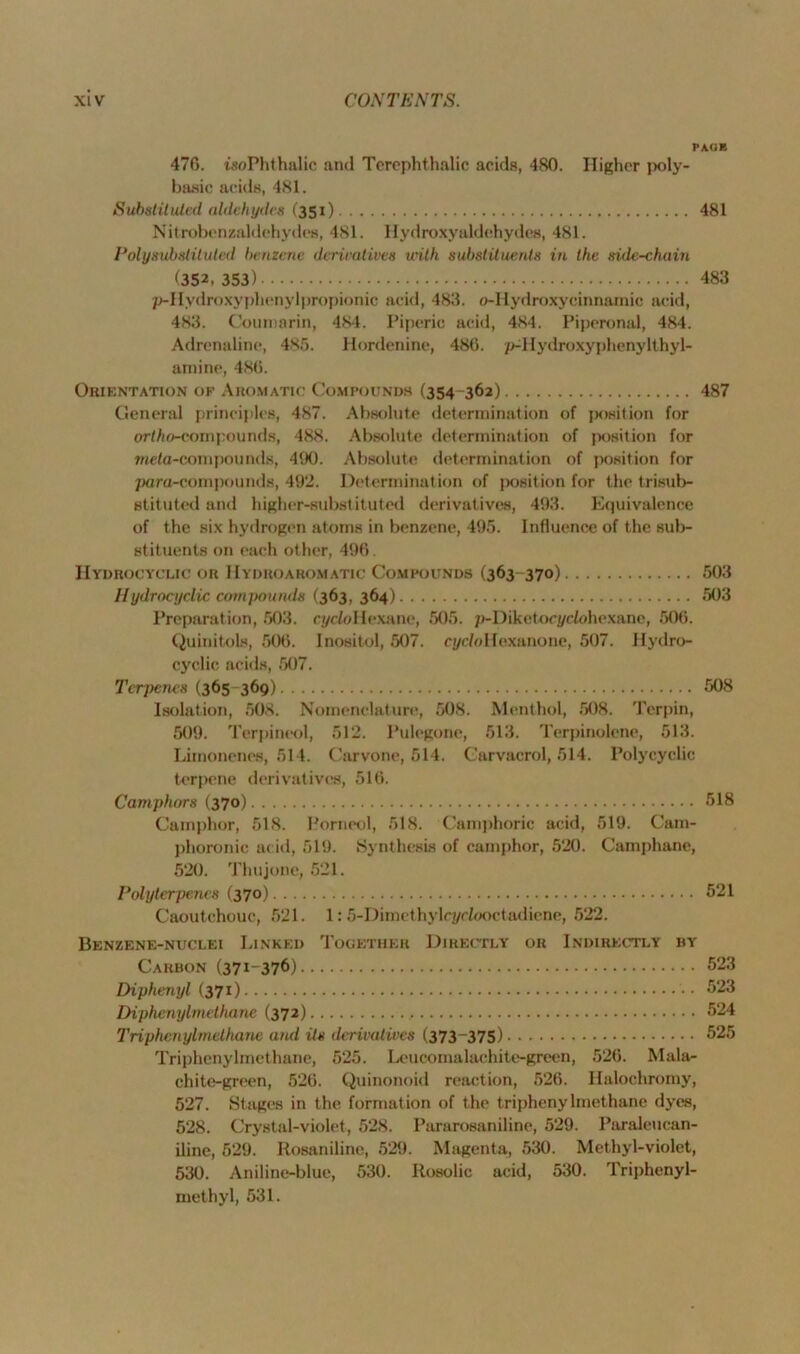 PAGE 476. iaoPhthalic and Terephthalic acids, 480. Higher poly- basic acids, 481. Substituted aldehydes (351) 481 Nitrobenzaldehydes, 481. Hydroxyaldehydes, 481. Polyaubstituled benzene derivatives with substituents in the side-chain ^352i 353) 483 p-Hydroxyplienylpropionic acid, 483. o-Iiydroxycinnamic acid, 483. Couinarin, 484. Piperic acid, 484. Piperonal, 484. Adrenaline, 485. Hordenine, 486. p^Hydroxyphenylthyl- atnine, 486. Orientation of Aromatic Compounds (354-362) 487 General principles, 487. Absolute determination of position for ortho-compounds, 488. Absolute determination of position for meta-compounds, 490. Absolute determination of position for para-compounds, 492. Determination of position for the trisub- stituted and higher-substituted derivatives, 493. Equivalence of the six hydrogen atoms in benzene, 495. Influence of the sub- stituents on each other, 496. IIydrocyclic or Hydroaromatic Compounds (363-370) 503 Hydrocyclic compounds (363, 364) 503 Preparation, 503. cycZoHexane, 505. p-Diketocj/dohexane, 506. Quinitols, 506. Inositol, 507. cyc/oHexanone, 507. Hydro- cyclic acids, 507. Terjfetus (365 369) 508 Isolation, 508. Nomenclature, 508. Menthol, 508. Terpin, 509. Terpineol, 512. Pulegone, 513. Terpinolene, 513. Limonenes, 514. Carvone, 514. Carvacrol, 514. Polycyclic terpene derivatives, 516. Camphors (370) 518 Camphor, 518. Porneol, 518. Camphoric acid, 519. Cam- phoronic acid, 519. Synthesis of camphor, 520. Camphane, 520. Thujone, 521. Poly ter penes (370) 521 Caoutchouc, 521. 1:5-Dimethylcyrlooctadiene, 522. Benzene-nuclei Linked Together Directly or Indirectly iiy Carbon (371-376) 523 Diphenyl (371) 623 Diphenylmelhane (372) 524 Triphenylmethane and Us derivatives (373-375) 525 Triphenylmethane, 525. Leucomalachite-green, 526. Mala- chite-green, 526. Quinonoid reaction, 526. Halochromy, 527. Stages in the formation of the triphenylmethane dyes, 528. Crystal-violet, 528. Pararosaniline, 529. Paraleucan- iline, 529. Iiosaniline, 529. Magenta, 530. Methyl-violet, 530. Aniline-blue, 530. Rosolic acid, 530. Triphenyl- methyl, 531.