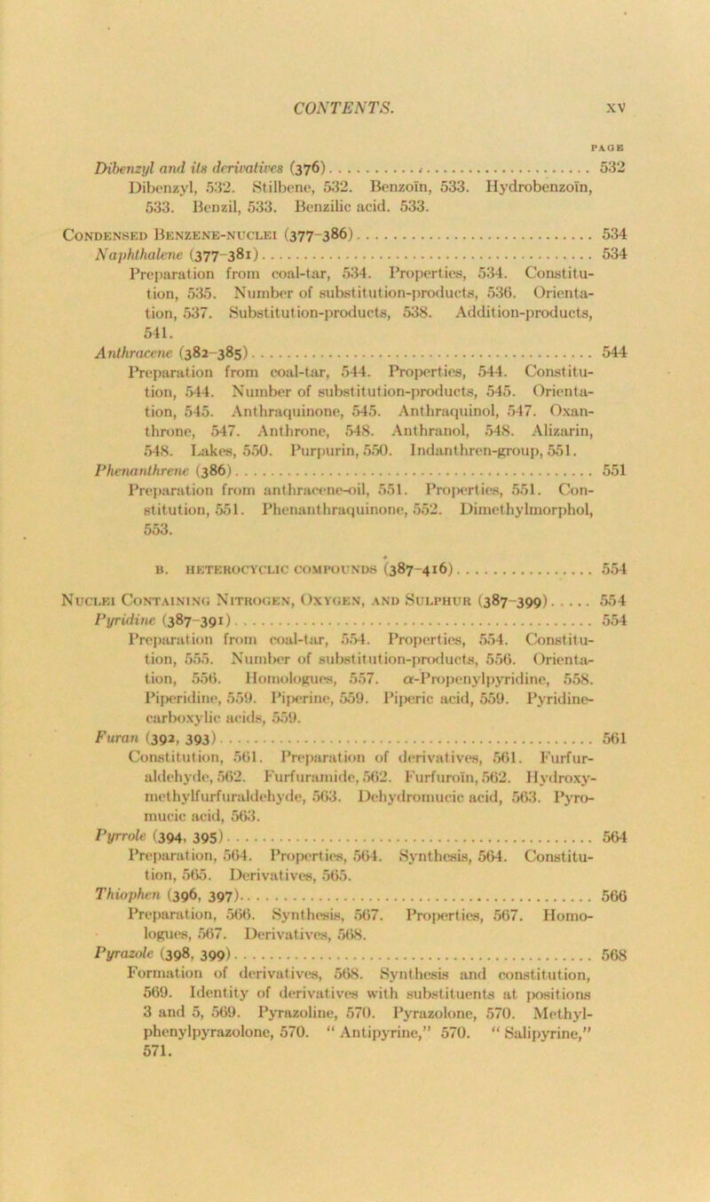 PAGE Dibenzyl and its derivatives (376) 532 Dibenzyl, 532. Stilbene, 532. Benzoin, 533. Hydrobenzoi'n, 533. Benzil, 533. Benzilic acid. 533. Condensed Benzene-nuclei (377-386) 534 Naphthalene (377-381) 534 Preparation from coal-tar, 534. Properties, 534. Constitu- tion, 535. Number of substitution-products, 536. Orienta- tion, 537. Substitution-products, 538. Addition-products, 541. Anthracene (382-385) 544 Preparation from coal-tar, 544. Properties, 544. Constitu- tion, 544. Number of substitution-products, 545. Orienta- tion, 545. Anthraquinone, 545. Anthraquinol, 547. Oxan- throne, 547. Anthrone, 548. Anthranol, 548. Alizarin, 548. Lakes, 550. Purpurin, 550. Indanthren-group, 551. Phenanthrene (386) 551 Preparation from anthracene-oil, 551. Properties, 551. Con- stitution, 551. Phenanthraquinone, 552. Diinethylmorphol, 553. B. HETEROCYCLIC COMPOUNDS (387-416) 554 Nuclei Containing Nitrogen, Oxygen, and Sulphur (387-399) 554 Pyridine (387-391) 554 Preparation from coal-tar, 554. Properties, 554. Constitu- tion, 555. Number of substitution-products, 556. Orienta- tion, 556. Homologues, 557. a-Propenylpyridine, 558. Piperidine, 559. Piperine, 559. Piperic acid, 559. Pyridine- carboxylic acids, 559. Furan (392, 393) 561 Constitution, 561. Preparation of derivatives, 561. Furfur- aldehyde, 562. Furfuramide,562. Furfuroin, 562. llydroxy- methylfurfuraldehyde, 563. Dehydromucic acid, 563. Pyro- inucic acid, 563. Pyrrole (394, 395) 564 Preparation, 564. Properties, 564. Synthesis, 564. Constitu- tion, 565. Derivatives, 565. Thiophcn (396, 397) 566 Preparation, 566. Synthesis, 567. Properties, 567. Homo- logues, 567. Derivatives, 568. Pyrazole (398, 399) 568 Formation of derivatives, 568. Synthesis and constitution, 569. Identity of derivatives with substituents at positions 3 and 5, 569. Pyrazoline, 570. Pyrazolone, 570. Methyl- phenylpyrazolone, 570. “ Antipyrine,” 570. “ Salipyrine,” 571.