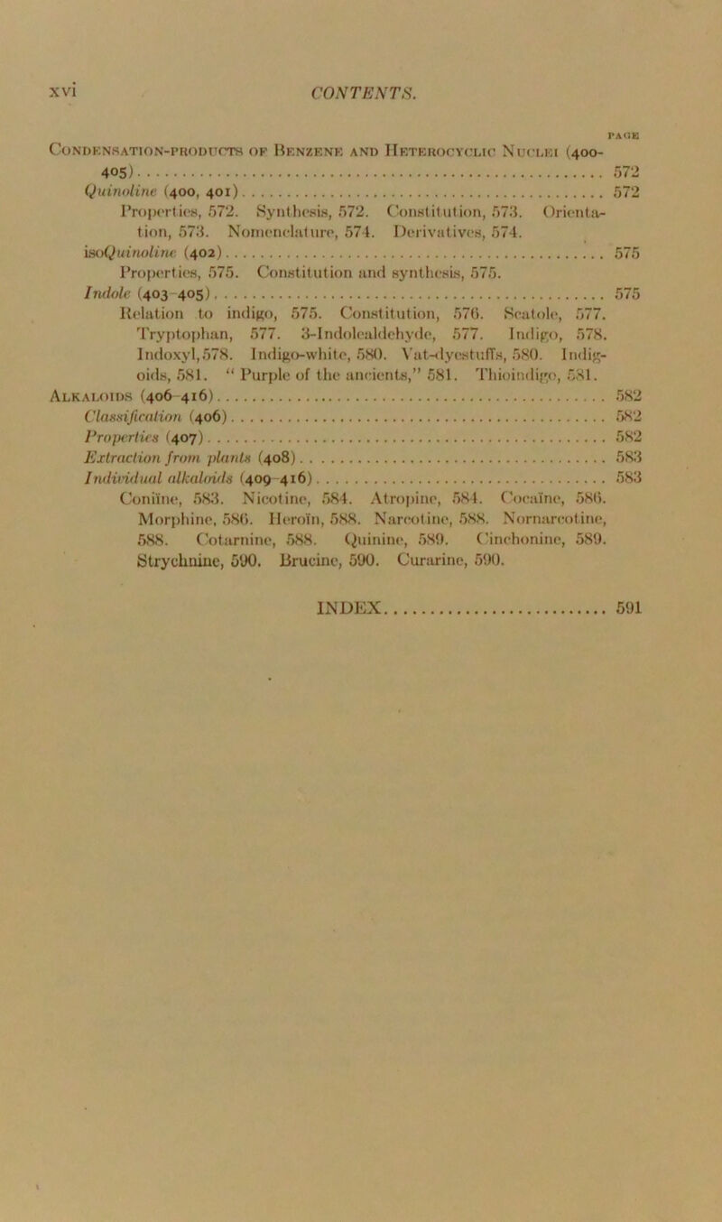 PACE Condensation-products of Benzene and Heterocyclic Nuclei (400- 405) 572 Quinoline (400, 401) 572 Properties, 572. Synthesis, 572. Constitution, 573. Orienta- tion, 573. Nomenclature, 574. Derivatives, 574. isoQuinoline, (402) 575 Properties, 575. Constitution and synthesis, 575. Indole (403 405) 575 Relation to indigo, 575. Constitution, 57(1. Scatole, 577. Tryptophan, 577. 3-Indoleuldehyde, 577. Indigo, 578. IndoxyI,578. Indigo-white, 580. Vat-dyestuffs, 580. Indig- oids, 581. “ Purple of the ancients,” 581. Thioindigo, 581. Alkaloids (406 416) 582 Classification (406) 582 Properties (407) 582 Extraction from plants (408) 583 Individual alkaloids (409 416) 583 Coniine, 583. Nicotine, 584. Atropine, 584. Cocaine, 586. Morphine, 586. Heroin, 588. Narcotine, 588. Nornarcotine, 588. Cotarnine, 588. Quinine, 589. Cinchonine, 589. Strychnine, 590. Brucine, 590. Curarine, 590. INDEX 591