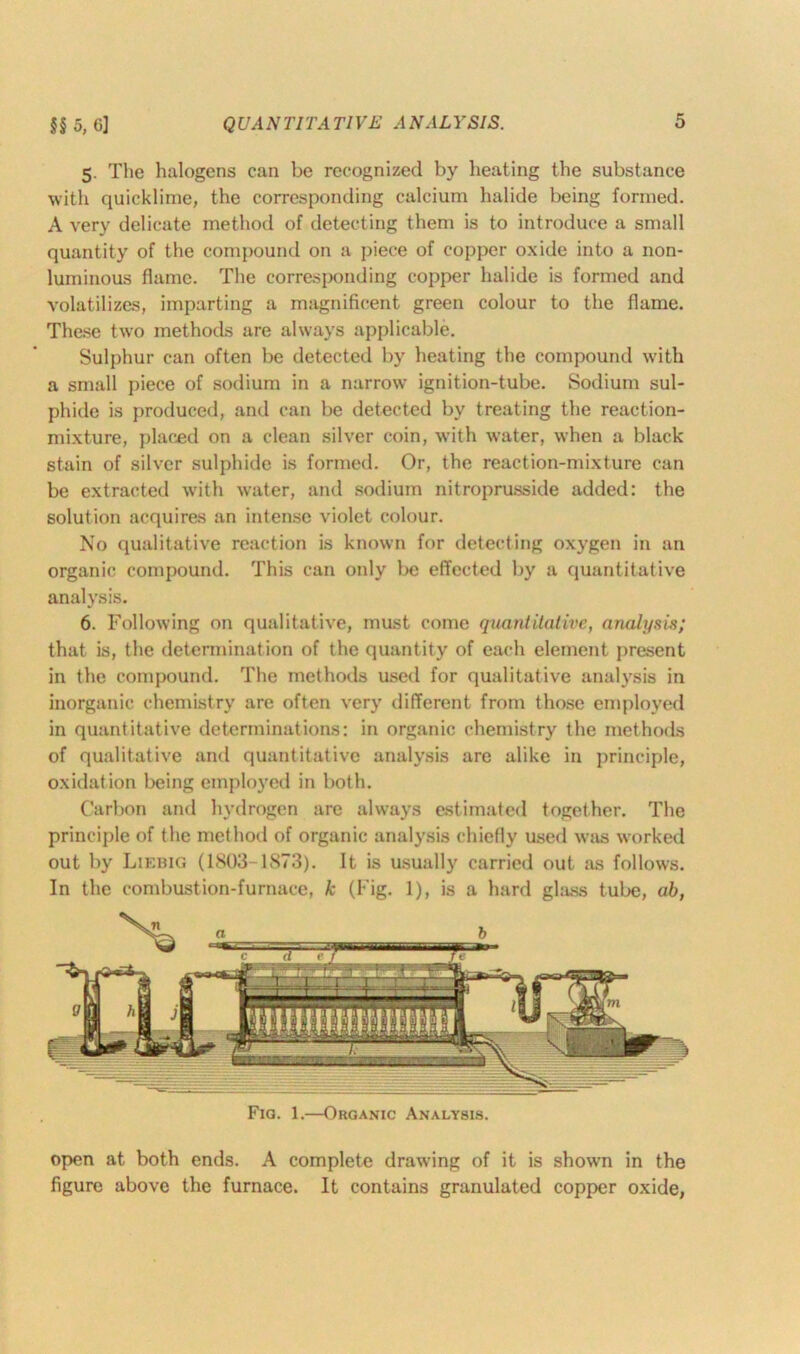 5. The halogens can be recognized by heating the substance with quicklime, the corresponding calcium halide being formed. A very delicate method of detecting them is to introduce a small quantity of the compound on a piece of copper oxide into a non- luminous flame. The corresponding copper halide is formed and volatilizes, imparting a magnificent green colour to the flame. These two methods are always applicable. Sulphur can often be detected by heating the compound with a small piece of sodium in a narrow ignition-tube. Sodium sul- phide is produced, and can be detected by treating the reaction- mixture, placed on a clean silver coin, with water, when a black stain of silver sulphide is formed. Or, the reaction-mixture can be extracted with water, and sodium nitroprusside added: the solution acquires an intense violet colour. No qualitative reaction is known for detecting oxygen in an organic compound. This can only be effected by a quantitative analysis. 6. Following on qualitative, must come quantitative, analysis; that is, the determination of the quantity of each element present in the compound. The methods used for qualitative analysis in inorganic chemistry are often very different from those employed in quantitative determinations: in organic chemistry the methods of qualitative and quantitative analysis are alike in principle, oxidation being employed in both. Carbon and hydrogen are always estimated together. The principle of the method of organic analysis chiefly used was worked out by Liebig (1803-1873). It is usually carried out as follows. In the combustion-furnace, k (Fig. 1), is a hard glass tube, ab, Fig. 1.—Organic Analysis. open at both ends. A complete drawing of it is shown in the figure above the furnace. It contains granulated copper oxide,