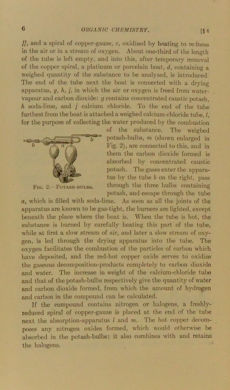 [§<1 Fig. 2. Potash-bulbs. If, and a spiral of copper-gauze, c, oxidized by heating to re lness in the air or in a stream of oxygen. About one-third of the length of the tube is left empty, and into this, after temporary removal of the copper spiral, a platinum or porcelain boat, d, containing a weighed quantity of the substance to be analyzed, is introduced. The end of the tube next the boat is connected with a drying apparatus, g, h, j, in which the air or oxygen is freed from water- vapour and carbon dioxide: g contains concentrated caustic potash, h soda-lime, and j calcium chloride. To the end of the tube furthest from the boat is attached a weighed calcium-chloride tube, /, for the purpose of collecting the water produced by the combustion of the substance. The weighed potash-bulbs, m (shown enlarged in Fig. 2), are connected to this, and in them the carbon dioxide formed is absorbed by concentrated caustic potash. The gases enter the appara- tus by the tube b on the right, pass through the three bulbs containing potash, and escape through the tube a, which is filled with soda-lime. As soon as all the joints of the apparatus are known to be gas-tight, the burners arc lighted, except beneath the place where the boat is. When the tube is hot, the substance is burned by carefully heating this part of the tube, while at first a slow stream of air, and later a slow stream of oxy- gen, is led through the drying apparatus into the tube. The oxygen facilitates the combustion of the particles of carbon which have deposited, and the red-hot copper oxide serves to oxidize the gaseous decomposition-products completely to carbon dioxide and water. The increase in weight of the calcium-chloride tube and that of the potash-bulbs respectively give the quantity of water and carbon dioxide formed, from which the amount of hydrogen and carbon in the compound can be calculated. If the compound contains nitrogen or halogens, a freshly- reduced spiral of copper-gauze is placed at the end of the tube next the absorption-apparatus l and m. The hot copper decom- poses any nitrogen oxides formed, which would otherwise be absorbed in the potash-bulbs: it also combines with and retains the halogens.