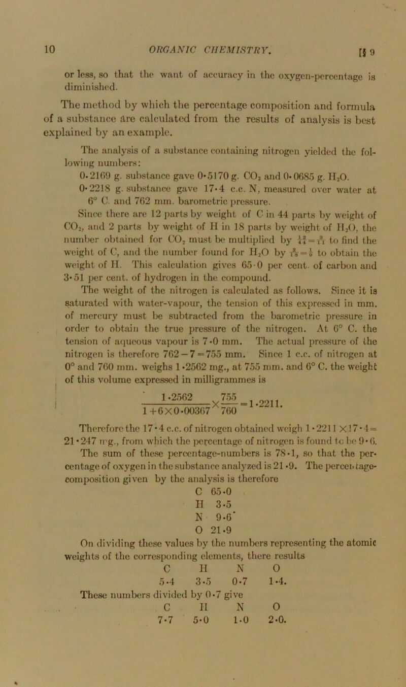 f§ 9 or less, so that the want of accuracy in the oxygcn-pcrcentage is diminished. The method by which the percentage composition and formula of a substance are calculated from the results of analysis is best explained by an example. I The analysis of a substance containing nitrogen yielded the fol- lowing numbers: 0.21(19 g. substance gave 0*5170 g. C02 and 0*0685 g. II20. 0*2218 g. substance gave 17*4 c.c. N, measured over water at 6° C. and 762 mm. barometric pressure. Since there are 12 purtsby weight of C in 44 parts by weight of C02, and 2 parts by weight of II in 18 parts by weight of Il2(), the number obtained for CO, must be multiplied by to find the weight of C, and the number found for II20 by A =*i to obtain the weight of II. This calculation gives 65 0 per cent, of carbon and 3*51 per cent, of hydrogen in the compound. The weight of the nitrogen is calculated as follows. Since it is saturated with water-vapour, the tension of this expressed in mm. of mercury must be subtracted from the barometric pressure in order to obtain the true pressure of the nitrogen. At 0° C. the tension of aqueous vapour is 7*0 mm. The actual pressure of the nitrogen is therefore 702 — 7 = 755 mm. Since 1 c.c. of nitrogen at 0° and 700 mm. ■weighs 1 *2502 mg., at 755 mm. and 0° C. the weight of this volume expressed in milligrammes is 1*2502 755 1 + 6 X 0*00307 X 700 = 1*2211. Therefore the I7*4c.c. of nitrogen obtained weigh 1*2211 Xl7*4 = 21 *247 trg., from which the percentage of nitrogen is found to be 9*0. The sum of these percentage-numbers is 78*1, so that the per- centage of oxygen in the substance analyzed is 21 *9. The percen tage- composition given by the analysis is therefore C 05*0 II 3*5 N 9*6* 0 21*9 On dividing these values by the numbers representing the atomic weights of the corresponding elements, there results C H N 0 5*4 3*5 0*7 1*4. These numbers divided by 0*7 give C II N 0 7*7 5*0 1-0 2*0.