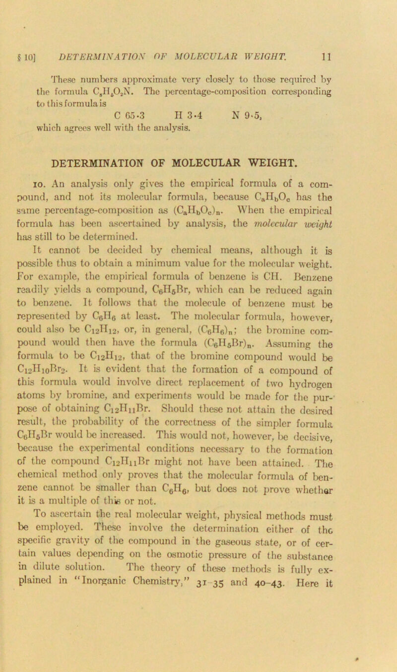 These numbers approximate very closely to those required by the formula CsH40,N. The percentage-composition corresponding to this formula is C Go-3 II 3-4 N 9*5, which agrees well with the analysis. DETERMINATION OF MOLECULAR WEIGHT. 10. An analysis only gives the empirical formula of a com- pound, and not its molecular formula, because CaHbOc has the same percentage-composition as (CaIIbOc)n. When the empirical formula has been ascertained by analysis, the molecular lociyht has still to be determined. It cannot be decided by chemical means, although it is possible thus to obtain a minimum value for the molecular weight. For example, the empirical formula of benzene is CII. Benzene readily yields a compound, CcH6Br, which can be reduced again to benzene. It follows that the molecule of benzene must be represented by C6II6 at least. The molecular formula, however, could also be Ci2II12, or, in general, (C6H6)n; the bromine com- pound would then have the formula (C6H5Br)n. Assuming the formula to be Ci2IIi2, that of the bromine compound would be Ci2HioBr2. It is evident that the formation of a compound of this formula would involve direct replacement of two hydrogen atoms by bromine, and experiments would be made for the pur- pose of obtaining C12IInBr. Should these not attain the desired result, the probability of the correctness of the simpler formula CcIIsBr would be increased. This would not, however, be decisive, because the experimental conditions necessary to the formation of the compound Ci2HuBr might not have been attained. The chemical method only proves that the molecular formula of ben- zene cannot be smaller than C6H6, but does not prove whethar it is a multiple of this or not. To ascertain the real molecular weight, physical methods must be employed. These involve the determination either of the specific gravity of the compound in the gaseous state, or of cer- tain values depending on the osmotic pressure of the substance in dilute solution. The theory of these methods is fully ex- plained in “Inorganic Chemistry,” 31 35 and 40-43. Here it