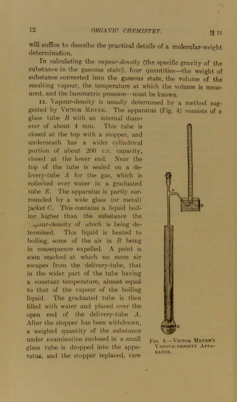 HU will suffice to describe the practical details of a molecular-weight determination. In calculating the vapour-density (the specific gravity of the substance in the gaseous state), four quantities—the weight of substance converted into the gaseous state, the volume of the resulting vapour, the temperature at which the volume is meas- ured, and the barometric pressure—must be known. ii. Vapour-density is usually determined by a method sug- gested by Victor Meyer. The apparatus (Fig. 4) consists of a glass tube B with an internal diam- eter of about 4 mm. This tube is closed at the top with a stopper, and underneath has a wider cylindrical portion of about 200 c.c. capacity, closed at the lower end. Near the top of the tube is sealed on a de- livery-tube /I for the gas, which is collected over water in a graduated tube E. The apparatus is partly sur- rounded by a wide ghiss (or metal) jacket C. This contains a liquid boil- in. higher than the substance the _»pour-density of which is being de- termined. This liquid is heated to boiling, some of the air in B being in consequence expelled. A point is soon reached at which no more air escapes from the delivery-tube, that in the wider part of the tube having a constant temperature, almost equal to that of the vapour of the boiling liquid. The graduated tube is then filled with water and placed over the open end of the delivery-tube A. After the stopjier has been withdrawn, a weighed quantity of the substance under examination enclosed in a small glass tube is dropped into the appa- ratus, and the stopper replaced, care Fia. 4.—Victor Meyer's VAPODR-DENSITY APPA- RATUS.