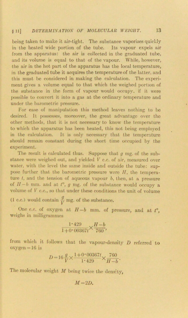 being taken to make it air-tight. The substance vaporizes quickly in the heated wide portion of the tube. Its vapour expels air from the apparatus: the air is collected in the graduated tube, and its volume is equal to that of the vapour. While, however, the air in the hot part of the apparatus has the local temperature, in the graduated tube it acquires the temperature of the latter, and this must be considered in making the calculation. The experi- ment gives a volume equal to that which the weighed portion of the substance in the form of vapour would occupy, if it were possible to convert it into a gas at the ordinary temperature and under the barometric pressure. For ease of manipulation this method leaves nothing to be desired. It possesses, moreover, the great advantage over the other methods, that it is not necessary to know the temperature to which the apparatus has been heated, this not being employed in the calculation. It is only necessary that the temperature should remain constant during the short time occupied by the experiment. The result is calculated thus. Suppose that g mg. of the sub- stance were weighed out, and yielded V c.c. of air, measured over water, with the level the same inside and outside the tube: sup- pose further that the barometric pressure were //, the tempera- ture /, and the tension of aqueous vapour b, then, at a pressure of II-b mm. and at t°, g mg. of the substance would occupy a volume of V c.c., so that under these conditions the unit of volume (1 c.c.) would contain y mg. of the substance. One c.c. of oxygen at II—b mm. of pressure, and at t°, weighs in milligrammes 1-429 //-& 1+0-00367/. 760’ from which it follows that the vapour-density D referred to oxygen = 16 is = 16 — X — ^ °- - x V 1-429 H-b‘ The molecular weight M being twice the density,