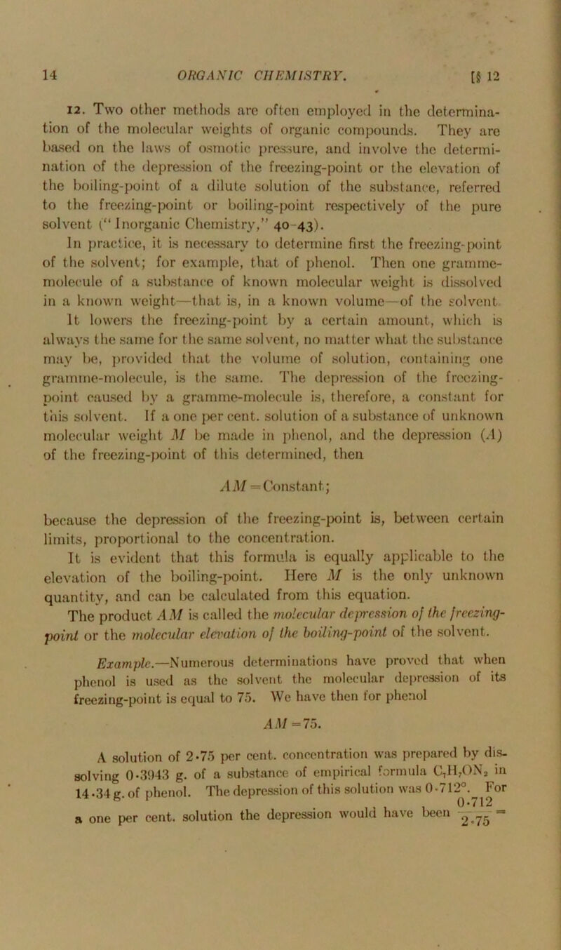 12. Two other methods are often employed in the determina- tion of the molecular weights of organic compounds. They are based on the laws of osmotic pressure, and involve the determi- nation of the depression of the freezing-point or the elevation of the boiling-point of a dilute solution of the substance, referred to the freezing-point or boiling-point respectively of the pure solvent (“ Inorganic Chemistry,” 40 43). In practice, it is necessary to determine first the freezing-point of the solvent; for example, that of phenol. Then one gramme- molecule of a substance of known molecular weight is dissolved in a known weight—that is, in a known volume—of the solvent It lowers the freezing-point by a certain amount, which is always the same for the same solvent, no matter what the substance may be, provided that the volume of solution, containing one gramme-molecule, is the same. The depression of the freezing- point caused by a gramme-molecule is, therefore, a constant for this solvent. If a one per cent, solution of a substance of unknown molecular weight M be made in phenol, and the depression (A) of the freezing-point of this determined, then AM — Constant; because the depression of the freezing-point is, between certain limits, proportional to the concentration. It is evident that this formula is equally applicable to the elevation of the boiling-point. Here M is the only unknown quantity, and can be calculated from this equation. The product AM is called the molecular depression of the freezing- point or the molecular elei'ation of the boiling-point of the solvent. Example— Numerous determinations have proved that when phenol is used as the solvent the molecular depression of its freezing-point is equal to 75. We have then for phenol AM =75. A solution of 2-75 per cent, concentration was prepared by dis- solving 0-31)43 g. of a substance of empirical formula C7H7ONa in 14-34 g. of phenol. The depression of this solution was 0*712°. For 1 0*712 a one per cent, solution the depression would have been —— =
