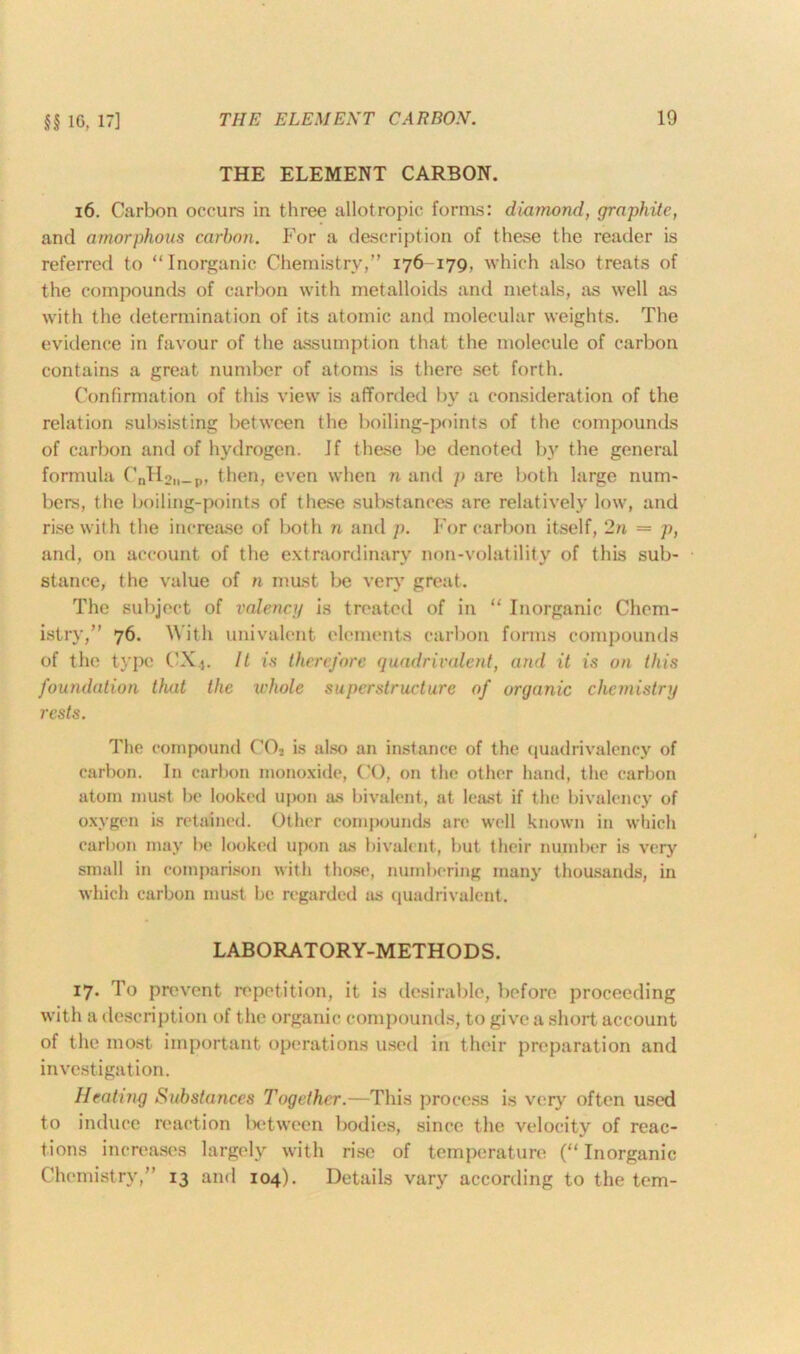 §§ 16, 17] THE ELEMENT CARBON. 16. Carbon occurs in three allotropic forms: diamond, graphite, and amorphous carbon. For a description of these the reader is referred to “Inorganic Chemistry,” 176-179, which also treats of the compounds of carbon with metalloids and metals, as well as with the determination of its atomic and molecular weights. The evidence in favour of the assumption that the molecule of carbon contains a great number of atoms is there set forth. Confirmation of this view is afforded by a consideration of the relation subsisting between the boiling-points of the compounds of carbon and of hydrogen. If these be denoted b)' the general formula CnH2li_p, then, even when n and p are both large num- bers, the boiling-points of these substances are relatively low, and rise with the increase of both n and p. For carbon itself, 2n = p, and, on account of the extraordinary non-volatility of this sub- stance, the value of n must be very great. The subject of valency is treated of in “ Inorganic Chem- istry,” 76. With univalent elements carbon forms compounds of the type CXj. 11 is therefore quadrivalent, and it is on this foundation that the whole superstructure of organic chemistry rests. The compound C02 is also an instance of the quadrivalency of carbon. In carbon monoxide, CO, on the other hand, the carbon atom must be looked upon as bivalent, at least if the bivalency of oxygen is retained. Other compounds are well known in which carbon may be looked upon as bivalent, but their number is very small in comparison with those, numbering many thousands, in which carbon must be regarded as quadrivalent. LABORATORY-METHODS. 17. To prevent repetition, it is desirable, before proceeding with a description of the organic compounds, to give a short account of the most important operations used in their preparation and investigation. Heating Substances Together.—This process is very often used to induce reaction between bodies, since the velocity of reac- tions increases largely with rise of temperature (“ Inorganic Chemistry,” 13 and 104). Details vary according to the tern-